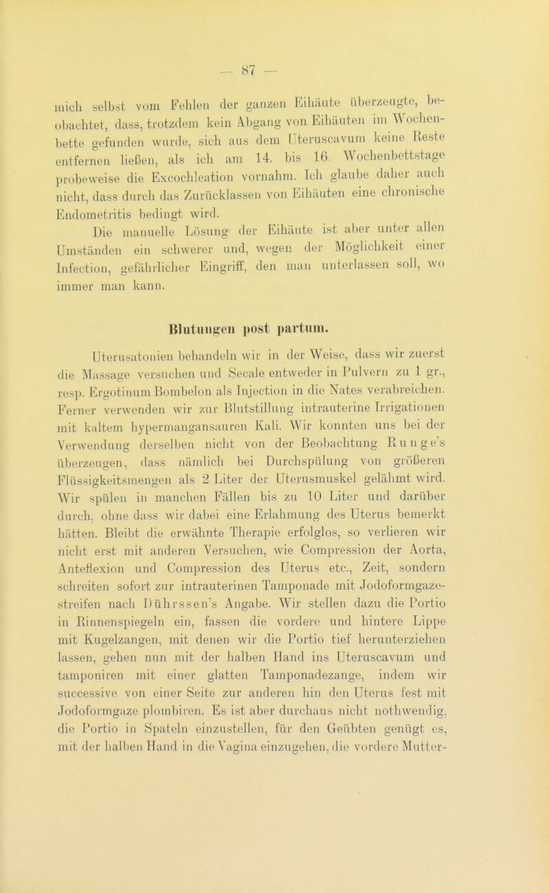 mich selbst vom Fehlen der ganzen Eihäute überzeugte, be- obachtet, dass, trotzdem kein Abgang von Eihäuten im Woclien- bette gefunden wurde, sich aus dem Uteruscavum keine Reste entfernen ließen, als ich am 14. bis 16. Wochenbettstage probeweise die Excochleation vornahm. Ich glaube daher auch nicht, dass durch das Zurücklassen von Eihäuten eine chronische Endometritis bedingt wird. Die manuelle Lösung der Eihäute ist aber unter allen Umständen ein schwerer und, wegen der Möglichkeit einer Infection, gefährlicher Eingriff, den man unterlassen soll, wo immer man kann. Blutungen post partum. Uterusatonien behandeln wir in der Weise, dass wir zuerst die Massage versuchen und Seeale entweder in Pulvern zu 1 gr., resp. Ergotinum Bombeion als Injection in die Nates verabreichen. Ferner verwenden wir zur Blutstillung intrauterine Irrigationen mit kaltem hypermangansauren Kali. Wir konnten uns bei der Verwendung derselben nicht von der Beobachtung Runge\s überzeugen, dass nämlich bei Durchspülung von größeren Flüssigkeitsmengen als 2 Liter der Uterusmuskel gelähmt wird. Wir spülen in manchen F'ällen bis zu 10 Liter und darüber durch, ohne dass wir dabei eine Erlahmung des Uterus bemerkt hätten. Bleibt die erwähnte Therapie erfolglos, so verlieren wir nicht erst mit anderen Versuchen, wie Compression der Aorta, Anteflexion und Compression des Uterus etc., Zeit, sondern schreiten sofort zur intrauterinen Tamponade mit Jodoformgaze- streifen nach Dührssen's Angabe. Wir stellen dazu die Portio in Rinnenspiegeln ein, fassen die vordere und hintere Lippe mit Kugelzangen, mit denen wir die Portio tief herunterziehen lassen, gehen nun mit der halben Hand ins Uteruscavum und tamponiren mit einer glatten Tamponadezange, indem wir successive von einer Seite zur anderen hin den Uterus fest mit Jodoformgaze plombiren. Es ist aber durchaus nicht nothwendig, die Portio in Spateln einzustellen, für den Geübten genügt es, mit der halben Hand in die Vagina einzugehen, die vordere Mutter-