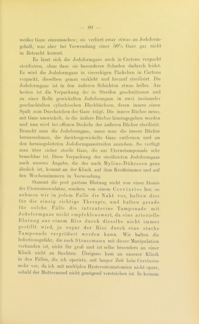 weißer Giize einzumachen; sie verliert zwar etwas an Jodoform- gehalt, was abei.- bei Verwendung einer 50% Gaze gar nicht in Betracht kommt. Es lässt sich die Jodoformgaze aucli in Cartons verpackt sterilisiren, ohne dass sie besonderer) Schaden dadurcli leidet. Es wird die Jodoformgaze in viereckigen Päckchen in Cartons verpackt, dieselben genau verklebt und hierauf storilisirt. Die Jodoformgaze ist in den äußeren Schichten etwas heller. Am besten ist die Verpackung der in Streifen geschnittenen und zu einer Rolle gewickelten Jodoformgaze in zwei ineinander geschachtelten cylindrischen Blechbüchsen, deren innere einen Spalt zum Durchziehen der Gaze trägt. Die innere Büchse muss, mit Gaze umwickelt, in die äußere Büclise hineingegeben werden und nun wird bei offenen Deckeln der äußeren Büchse sterilisirt. Braucht man die Jodoformgaze, muss man die innere Büchse herausnehmen, die darübergewickelte Gaze entfernen und an den herausgeleiteten Jodoformgazestreifen anziehen. So verfügt man über sicher sterile Gaze, die zur Uterustamponade sehr brauchbar ist. Diese Verpackung der sterilisirten Jodoformgaze nach unserer Angabe, die der nach Mylius-Dührssen ganz ähnlich ist, kommt an der Klinik auf dem Kreißzimmer und auf den Wochenzimmern in Verwendung. Stammt die post partum Blutung nicht von einer Atonie der Uterusmusculatur, sondern von einem Cervixriss her, so nehmen wir in jedem Falle die Naht vor, halten dies für die einzig richtige Therapie, und halten gerade für solche Fälle die intrauterine Tamponade mit Jodoformgaze nicht empfehlenswert, da eine arterielle Blutung aus einem Riss durch dieselbe nicht immer gestillt wird, ja sogar der Riss durch eine starke Tampon ade vergrößert werden kann. Wir halten die Infectionsgefahr, die nach Strassmann mit dieser Manipulation verbunden ist, nicht für groß und ist selbe besonders an einer Klinik nicht zu fürchten. Übrigens kam an unserer Klinik in den Fällen, die ich operirte, seit langer Zeit kein Cervixriss mehr vor, da ich mit multiplen Hysterostomatomien nicht spare, sobald der Muttermund nicht genügend verstrichen ist. In keinem