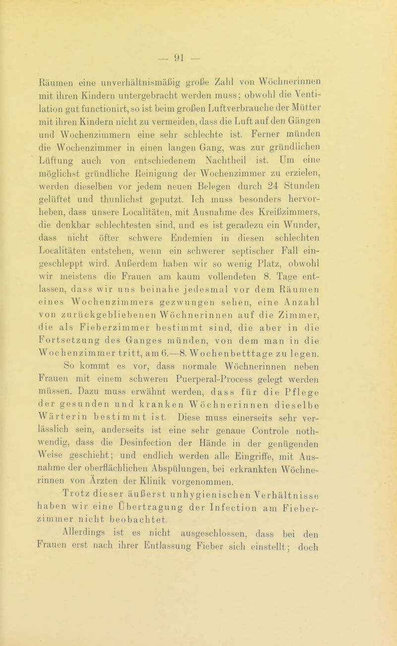 Räumen eine unveiliältniisniüßig große Zahl von Wöchnerinnen mit ihren Kindern untergebracht werden muss; obwold die Venti- lation gut functionirt, so ist beim großen Luftverbrauche der Mütter mit ihren Kindern nicht zu vermeiden, dass die Luft auf den Gängen und Wochenzimmern eine sehr schlechte ist. Ferner münden die Wochenzimmer in einen langen Gang, was zur gründlichen Lüftung auch von entschiedenem Nachtheil ist. Um eine möglichst gründliche Reinigung der Wochenzimmer zu erzielen, werden dieselben vor jedem neuen Belegen durch 24 Stunden gelüftet und thunlichst geputzt. Ich muss besonders hervor- heben, dass unsere Localitäten, mit Ausnahme des Kreißzimmers, die denkbar schlechtesten sind, und es ist geradezu ein Wunder, dass nicht öfter schwere Endemien in diesen schlechten Localitäten entstehen, wenn ein schwerer se])tischer Fall ein- geschleppt wird. Außerdem haben wir so wenig Platz, obwohl wir meistens die Frauen am kaum vollendeten 8. Tage ent- lassen, dass wir uns beinahe jedesmal vor dem Räumen eines Wochenzimmers gezwungen sehen, eine Anzahl von zurückgebliebenen Wöchnerinnen auf die Zimmer, die als Fieborzimmer bestimmt sind, die aber in die Fortsetzung des Ganges münden, von dem man in die Wochenzimmer tritt, am 6.—8. Wochenbetttage zu legen. So kommt es vor, dass normale Wöchnerinnen neben Frauen mit einem schweren Puerperal-Process gelegt werden müssen. Dazu muss erwähnt werden, dass für die Pflege der gesunden und kranken Wöchnerinnen dieselbe Wärterin besti m m t ist. Diese muss einerseits sehr ver- lässlich sein, anderseits ist eine sehr genaue Controle notli- wendig, dass die Desinfection der Hände in der genügenden Weise geschieht; und endlich werden alle Eingriffe, mit Aus- nahme der oberflächlichen Abspülungen, bei erkrankten Wöchne- rinnen von Ärzten der Klinik vorgenommen. Trotz dieser äußerst unhygienischen Verhältnisse haben wir eine Übertragung der Infection am Fieber- zimmer nicht beobachtet. Allerdings ist es nicht ausgeschlossen, dass bei den Fraueii erst nach ihrer Entlassung Fieber sich einstellt; doch