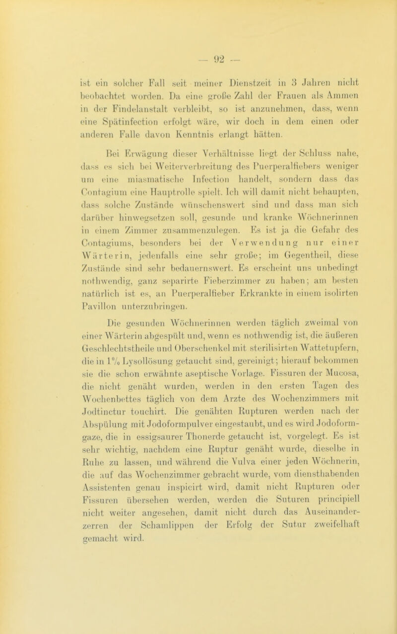 lat ein solcher Fall «eit meiner Dienstzeit in 3 Jahren nicht beobachtet worden. Da eine t;rüße Zahl der Frauen als Ammen in der Findelanstalt verbleil)t, so ist anzunehmen, dass, wenn eine Spätinfection erfolgt wäre, wir doch in dem einen oder anderen Falle davon Kenntnis erlangt hätten. Bei Erwägung dieser VerhiUtnisse liegt der 8chluss nalie, da.ss es sich l)ei Weiterverbreitung des Puerperalfiebers weniger um eine miasmatische Tnfection handelt, sondern dass das Contagium eine Hauptrolle spielt. Ich will damit nicht beliaupten, dass solche Zustände wünschenswert sind und dass man sich darüber hinwegsetzen soll, gesunde und kranke Wöchnerinnen in einem Zimmer zusammenzulegen. Es ist ja die Gefahr des Contagiums, besonders bei der Verwendung nur einer Wärterin, jedenfalls eine sehr große; im Gegentheil, diese Zustände sind sehr bedauernswert. Es erscheint uns unbedingt nothwendig, ganz separirte Fieberzimmer zu haben; am besten natürlich ist es, an Puerperalfieber Erkrankte in einem isolirten Pavillon u n t e rz u b r i n gen. Die gesunden Wöchnerinnen werden täglich zweimal von einer Wärterin abgespült und, wenn es nothwendig ist, die äußeren Geschlechtstheile und Oberschenkel mit sterilisirten Wattetupfern, die in 1% Lysollösung getaucht sind, gereinigt; hierauf bekommen sie die schon erwähnte aseptische Vorlage. Fissuren der Mucosa, die nicht genäht wurden, werden in den ersten Tagen des Wochenbettes täglich von dem Arzte des Wochenzimmers mit Jodtinctur touchirt. Die genähten Rupturen werden nach der Abspülung mit Jodoformpulver eingestaubt, und es wird Jodoform- gaze, die in essigsaurer Thonerde getaucht ist, vorgelegt. Es ist sehr wichtig, nachdem eine Ruptur genäht wurde, dieselbe in Ruhe zu lassen, und während die Vulva einer jeden Wöchnerin, die auf das W^ochenzimmer gebracht wurde, vom diensthabenden Assistenten genau inspicirt wird, damit nicht Rupturen oder Fissuren übersehen werden, werden die Suturen principiell nicht weiter angesehen, damit nicht durch das Auseinander- zerren der Schamlippen der Erfolg der Sutur zweifelhaft gemacht wird.
