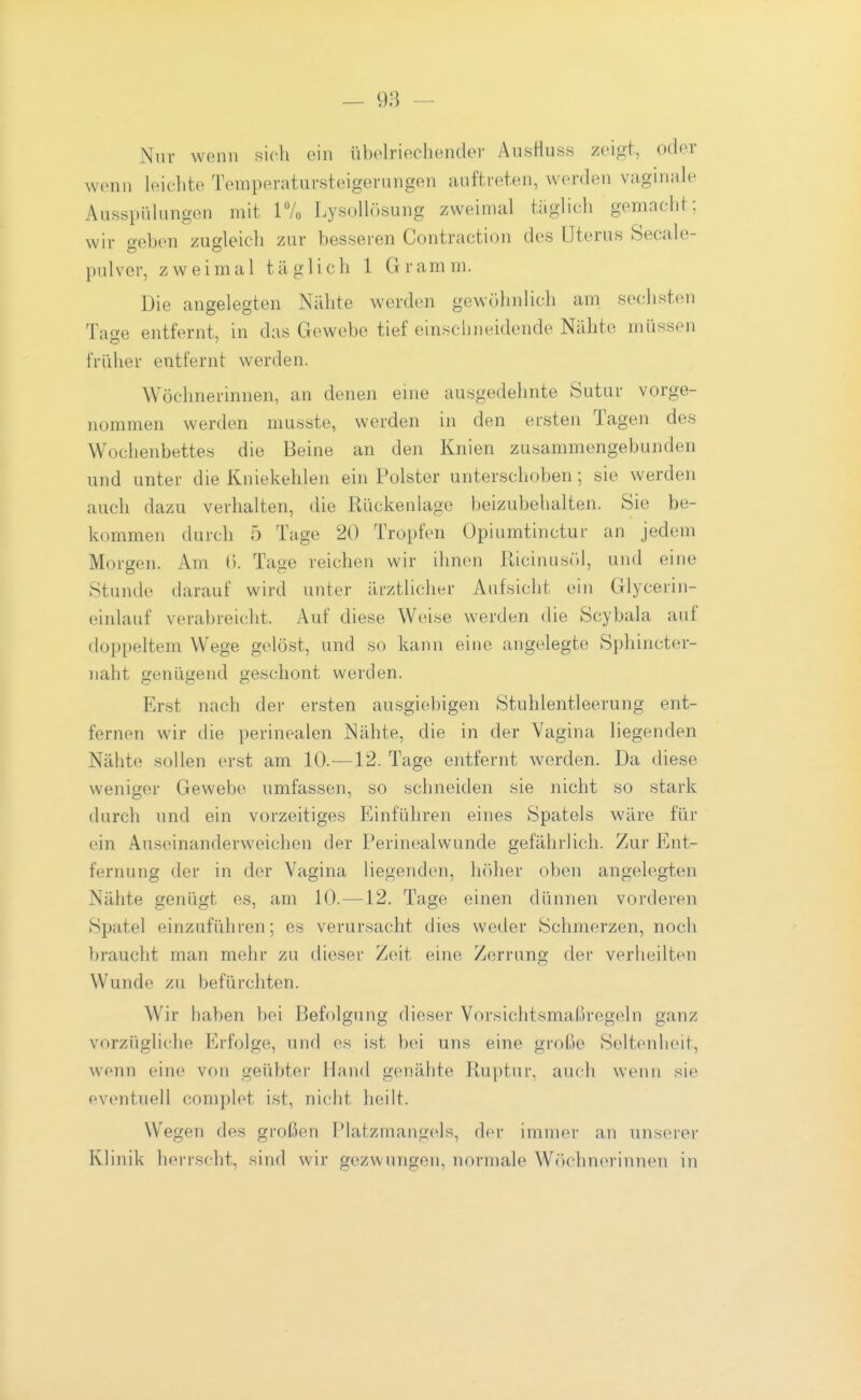 Nur wenn sich ein übolriecliender Ausfluss zeigt, oder wenn leichte Temperatuvsteigernngen auftreten, werden vaginale Ausspülungen mit 17o Lysolhisung zweimal taglich gemacht; wir geben zugleich zur besseren Contraction des Uterus Seeale- pulver, zweimal täglich 1 Gramm. Die angelegten Nähte werden gewöhnUch am sechsten Tage entfernt, in das Gewebe tief einschneidende Nähte müssen früher entfernt werden. Wöchnerinnen, an denen eine ausgedehnte Sutur vorge- nommen werden musste, werden in den ersten Tagen des Wochenbettes die Beine an den Knien zusammengebunden und unter die Kniekehlen ein Polster unterschoben; sie werden auch dazu verhalten, die Rückenlage beizubehalten. Sie btJ- kommen durch 5 Tage 20 Tropfen Opiumtinctur an jedem Morgen. Am (). Tage reichen wir ihnen Kicinusöl, und eine Stunde darauf wird unter ärztlicher Aufsicht ein Glycerin- einlauf verabreicht. Auf diese Weise werden die Scybala auf doppeltem Wege gelöst, und so kann eine angelegte Sphincter- naht genügend geschont werden. Erst nach der ersten ausgiebigen Stuhlentleerung ent- fernen wir die perinealen Nähte, die in der Vagina liegenden Nähte sollen erst am 10.—12. Tage entfernt worden. Da diese weniger Gewebe umfassen, so schneiden sie nicht so stark durch und ein vorzeitiges Einführen eines Spatels wäre für ein Auseinanderweichen der Perinealwunde gefährlich. Zur Ent- fernung der in der Vagina liegenden, Indier oben angelegten Nähte genügt es, am 10.—12. Tage einen dünnen vorderen Spatel einzuführen; es verursacht dies weder Schmerzen, noch braucht man mehr zu dieser Zeit eine Zerrung der verheilten Wunde zu befürchten. Wir haben bei Befolgung dieser Vorsichtsmaßregeln ganz vorzügliche Erfolge, und es ist bei uns eine große Seltenheit, wenn eine von geübter Hand genähte Ruptur, auch wenn sie eventuell complet ist, nicht heilt. Wegen des großen F^latzmangels, der immer an unserer Klinik herrscht, sind wir gezwungen, normale Wöchnerinnen in