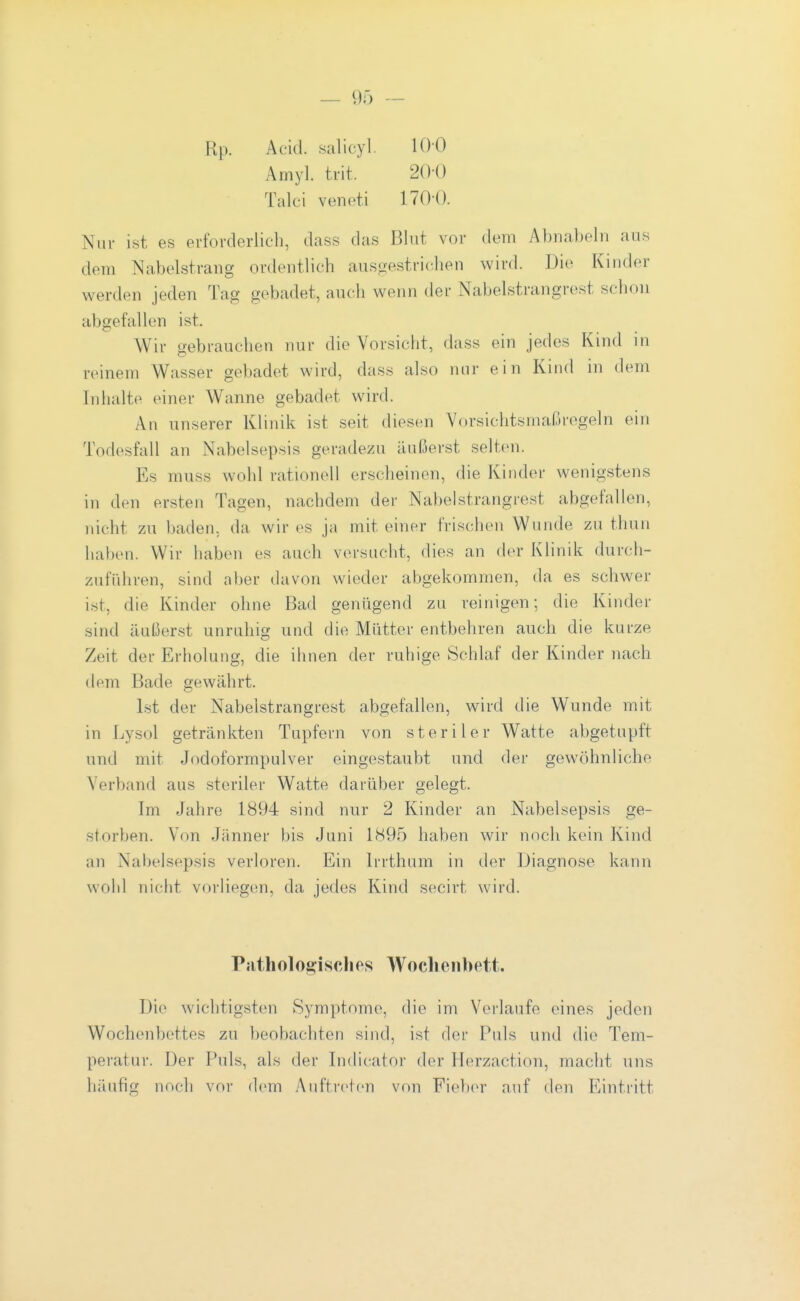 Rp. Acid. salicyl. 100 Amyl. trit. 200 Talci veneti 1700. Nur ist es erforderlich, dass das Blut vor dem Abnabeln aus dem Nabelstrang ordentlich ausgestriclien wird. Die Kinder werden jeden Tag gebadet, auch wenn der Nabelstrangrest schon abgefallen ist. Wir gebrauchen nur die Vorsicht, dass ein jedes Kind in reinem Wasser gebadet wird, dass also nur ein Kind in dem Inhalte einer Wanne gebadet wird. An unserer Klinik ist seit diesen Vorsichtsmaßregeln ein Todesfall an Nabelsepsis geradezu äußerst selten. Es muss wohl rationell erscheinen, die Kinder wenigstens in den ersten Tagen, nachdem der Nabelstrangrest abgefallen, nicht zu baden, da wir es ja mit einer frischen Wunde zu thun haben. Wir haben es auch vorsucht, dies an der Klinik durch- zuführen, sind aber davon wieder abgekommen, da es schwer i.st, die Kinder ohne Bad genügend zu reinigen; die Kinder sind äußerst unruhig und die Mütter entbehren auch die kurze Zeit der Erholung, die ihnen der ruhige Schlaf der Kinder nach dem Bade gewährt. Ist der Nabeistrangrest abgefallen, wird die W^unde mit in Lysol getränkten Tupfern von steriler Watte abgetupft und mit Jodoformpulver eingestaubt und der gewöhnliche Verband aus steriler Watte darüber gelegt. Im Jahre 1894 sind nur 2 Kinder an Nabelsepsis ge- storben. Von Jänner bis Juni 1<S95 haben wir noch kein Kind an Nabelsepsis verloren. Ein Irrthum in der Diagnose kann wohl nicht vorliegen, da jedes Kind secirt wird. Pathologisches Wochenbett. Die wichtigsten Symptome, die im Verlaufe eines jeden Wochenbettes zu beobachten sind, ist der Puls und die Tem- peratur. Der Puls, als der Indicator der Herzaction, macht uns häufig noch vor dem yXuftretcn von Fielx'r auf den ICintritt