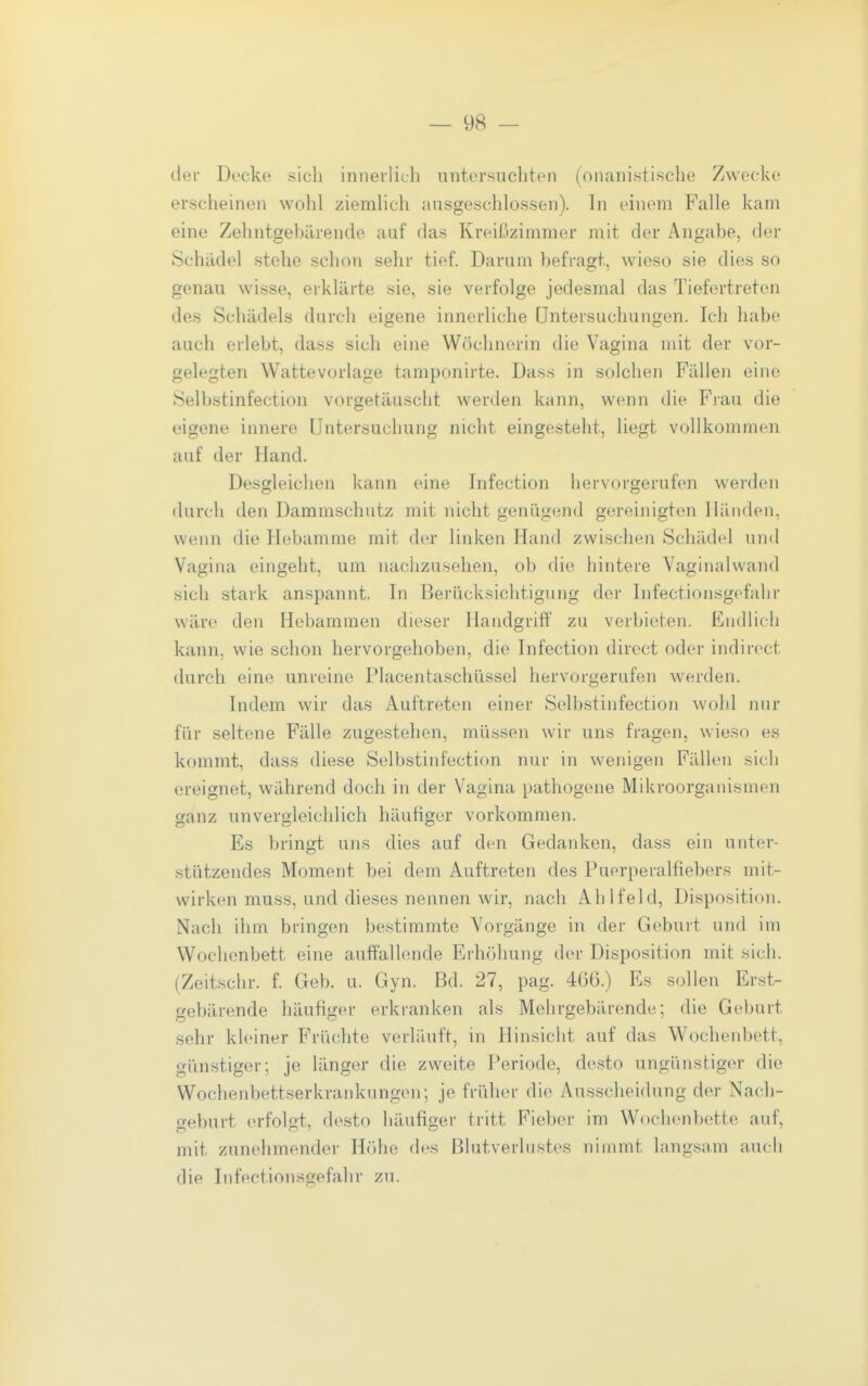 der Decke sich innevlich untorsochtcn (onaiiistische Zwecke erscheinen wohl ziemhch ausgeschlossen). In einem Falle kam eine Zehntgebärende auf das Kreißzimmer mit der Angabe, der Schiidel stelle schon sehr tief. Darum befragt, wieso sie dies so genau wisse, erklärte sie, sie verfolge jedesmal das Tiefertreton des Schädels durch eigene innerliche Untersuchungen. Ich habe auch erlebt, dass sich eine Wöchnerin die Vagina mit der vor- gelegten Watte vorläge tamponirte. Dass in solchen Fällen eine Selbstinfection vorgetäuscht werden kann, wenn die Frau die eigene innere Untersuchung nicht eingesteht, liegt vollkommen auf der Hand. Desgleichen kann eine Infection hervorgerufen werden durch den Dammschutz mit nicht genügend gereinigten Händen, wenn die Hebamme mit der linken Hand zwischen Schädel und Vagina eingeht, um nachzusehen, ob die hintere Vaginalwand sich stark anspannt. In Berücksichtigung der Infectionsgefahr wäre den Hebammen dieser Handgriff zu verbieten. Endlich kann, wie schon hervorgehoben, die Infection dircct oder indirect durch eine unreine Placenta.schüssel hervorgerufen werden. Indem wir das Auftreten einer Selbstinfection wohl nur für seltene Fälle zugestehen, müssen wir uns fragen, wieso es kommt, dass diese Selbstinfection nur in wenigen Fällen sich ereignet, während doch in der Vagina pathogene Mikroorganismen ganz unvergleichlich häufiger vorkommen. Es bringt uns dies auf den Gedanken, dass ein unter- stützendes Moment bei dem Auftreten des Puerperalfiebers mit- wirken muss, und dieses nennen wir, nach Ahlfeld, Disposition. Nach ihm bringen bestimmte Vorgänge in der Geburt und im Wochenbett eine auffallende Erhöhung der Disposition mit sich. (Zeitschr. f. Geb. u. Gyn. Bd. 27, pag. 466.) Es sollen Erst- gebärende häufiger erkranken als Mehrgebärende; die Geburt sehr kleiner Früchte verläuft, in Hinsicht auf das Wochenbett, günstiger; je länger die zweite Periode, desto ungünstiger die Wochenbettserkrankungen; je früher die Ausscheidung der Nach- geburt erfolgt, desto häufiger tritt Fieber im Wochenbette auf, mit zunehmender Höhe des Blutverlustes nimmt langsam auch die Infectionsgefahr zu.