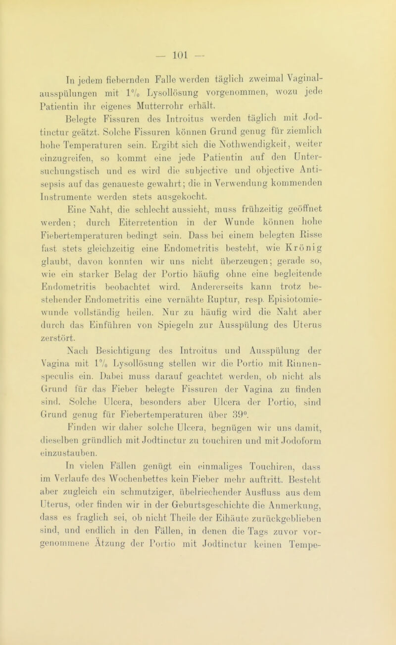 In jedem fiebernden Falle werden täglich zweimal Vaginal- ausspülungen mit P/o Lysollösung vorgenommen, wozu jede Patientin ihr eigenes Mutterrohr erhält. Belegte Fissuren des Introitus werden täglich mit Jod- tinctur geätzt. Solche Fissuren können Grund genug für ziemlich hohe Temperaturen sein. Ergibt sich die Nothwendigkeit, weiter einzugreifen, so kommt eine jede Patientin auf den Unter- suchungstisch und es wird die subjective und objective Anti- sepsis auf das genaueste gewahrt; die in Verwendung kommenden Instrumente werden stets ausgekocht. Eine Naht, die schlecht aussieht, muss frühzeitig geöffnet werden; durch Eiterretention in der Wunde können hohe Fiebertemperaturen bedingt sein. Dass bei einem belegten Bisse fast stets gleichzeitig eine Endometritis besteht, wie Krönig ghiubt, davon konnten wir uns nicht überzeugen; gerade so, wie ein starker Belag der Portio häufig ohne eine begleitende Endometritis beobachtet wird. Andererseits kann trotz be- stehender Endometritis eine vernähte Ruptur, resp. Episiotomie- wiinde vollständig heilen. Nur zu häufig wird die Naht aber durch das Einführen von Spiegeln zur Ausspülung des Uterus zerstört. Nach Besichtigung des Introitus und Ausspülung der Vagina mit 17n Lysollösung stellen wir die Portio mit Rinnen- speculis ein. Dabei muss darauf geachtet werden, ob nicht als Grund für das Fieber belegte Fissuren der Vagina zu finden sind. Solche ülcera, besonders aber Ulcera der Portio, sind Grund genug für Fiebertemperaturen über 39°. Finden wir daher solche Ulcera, begnügen wir uns damit, dieselben gründlich mit Jodtinctur zu touchiren und mit Jodoform einzustauben. In vielen Fällen genügt ein einmaliges Touchiren, (Uiss im Verlaufe des Wochenbettes kein Fieber mehr auftritt. Besteht aber zugleich ein schmutziger, übelriechender Ausfiuss aus dem Uterus, oder finden wir in der Geburtsgeschichte die Anmerkung, dass es fraglich sei, ob nicht Theile der Eihäute zurückgeblieben sind, und endHch in den Fällen, in denen die Tags zuvor vor- genommene Ätzung der Portio mit Jodtinctur keinen Tempe-