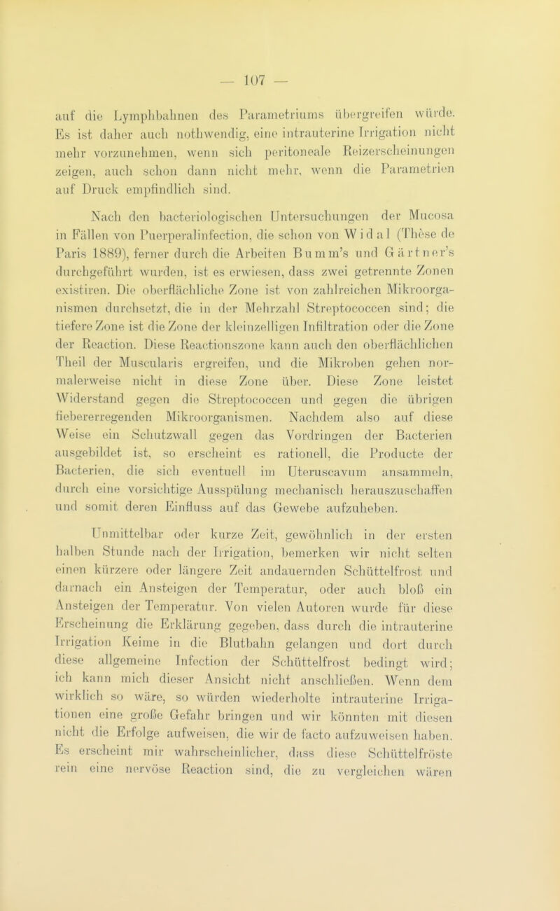 auf die Lymplibalinen des Parameti-iiims übergreifen würde. Es ist daher auch nothwendig, eine intrauterine Irrigation niclit mehr vorzunehmen, wenn sich peritoneale Reizerscheinungen zeigen, auch schon dann nicht mehr, wenn die Parametrien auf Druck empfindlich sind. Nach den bacteriologischen Untersuchungen der Mucosa in Fällen von Puerperalinfection, die schon von Wid al (These de Paris 1889), ferner durch die Arbeiten Bumm's und Gärtner's durchgeführt wurden, ist es erwiesen, dass zwei getrennte Zonen exi.stiren. Die oberflächliche Zone ist von zahlreichen Mikroorga- nismen durchsetzt, die in der Mehrzahl Streptococcen sind; die tiefere Zone ist die Zone der kleinzelligen Infiltration oder die Zone der Reaction. Diese Reactionszone kann auch den oljerflächlichen Theil der Muscularis ergreifen, und die Mikrol^en gelien nor- malerweise nicht in diese Zone über. Diese Zone leistet Widerstand gegen di(; Strejitococcen und gegen die übrigen fiebererregenden Mikroorganismen. Nachdem also auf diese Weise ein Schutzwall gegen das Vordringen der Bacterien ausgebildet ist, so erscheint es rationell, die Producte der Bacterien, die sich eventuell im Uteruscavum ansammeln, durch eine vorsichtige Ausspülung mechanisch herauszuschaffen und somit deren Einfluss auf das Gewebe aufzuheben. Unmittelbar oder kurze Zeit, gewöhnlich in der ersten halben Stunde nach der Iirigation, bemerken wir nicht selten einen kürzere oder längere Zeit andauernden Schüttelfrost und darnach ein Ansteigen der Temperatur, oder auch bloß ein Ansteigen der Temperatur. Von vielen Autoren wurde für diese Erscheinung die Erklärung gegeben, dass durch die intrauterine Irrigation Keime in die Blutbahn gelangen und dort durch diese allgemeine Infection der Schüttelfrost bedingt wird; ich kann mich dieser Ansicht nicht anschließen. Wenn dem wirklich so wäre, so würden wiederholte intrauterine Irriga- tionen eine große Gefahr bringen und wir könnten mit diesen nicht die Erfolge aufweisen, die wir de facto aufzuweisen haben. Es erscheint mir wahrscheinlicher, dass diese Schüttelfrciste rem eine nervöse Reaction sind, die zu vergleichen wären