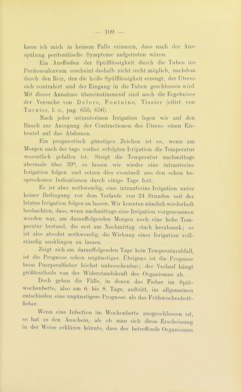 kann ich mich in keinem Falle erinnern, dass nach der Aus- spülung peritonitische Symptome aafgetreten wären. Ein Ausfließen der Spillflüssigkeit durch die Tuben ins Peritonealcavum erscheint deshalb nicht recht möglich, nachdem durch den Reiz, den die heiße Spülflüssigkeit erzeugt, fler Uterus sich contrahirt und der Eingang in die Tuben geschlossen wiid. Mit dieser Annahme übereinstimmend sind auch die Ergebnisse der Versuche von Delore, Fontaine, Tissier (citirt von Tarnier, 1. c, pag. ()55, 656). Nach jeder intrauterinen Irrigation legen wir auf den Bauch zur Anregung der Contractionen des Uterus einen Eis- beutel auf das Abdomen. Ein prognostisch günstiges Zeichen ist es, wenn am Morgen nach der tags vorher erfolgten Irrigation die Temperatur wesentlich gefallen ist. Steigt die Temperatur nachmittags abermals über 39, so lassen \vii- wieder eine intrauterine Irrigation folgen und setzen dies eventuell aus den schon be- sprochenen Indicationen durch einige Tage fort. Es ist aber nothwendig, eine intrauterine Irrigation unter keiner Bedingung vor dem Verlaufe von 24 Stunden seit der letzten Irrigation folgen zu lassen. Wir konnten nämlich wiederholt beobachten, dass, wenn nachmittags eine Irrigation vorgenommen worden war, am darauffolgenden Morgen noch eine hohe Tem- peratur bestand, die erst am Nachmittag stark herabsank; es ist also absolut nothwendig, die Wirkung einer Irrigation voll- ständig ausklingen zu lassen. Zeigt sich am darauffolgenden läge kein Temperaturabfall, ist die Prognose schon ungünstiger. Übrigens i.st die Prognose beiui Puerperalfieber höchst unbeiechenbar; der Verlauf hängt grr)ßtentheils von der Widerstandskraft des Organismus ab. Doch geben die Fälle, in denen das Fieber im Spiit- wochenbett(>, also am 6. bis 8. Tage, anftritt, im allgemeinen entschieden eine ungünstigere Prognose als das Frühwochenbett- fieber. Wenn eine Infection im Wochenbette ausgeschlossen ist, so liat es den Anschein, als ob man sich diese Erscheinung in der Weise erklären könnte, dass der betreffende Organismus