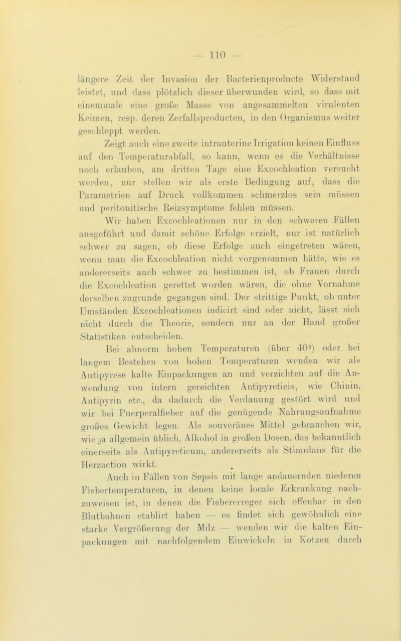 lungere Zeit, der Invasion der Bacterienproducte Widerstand leistet, und dass plötzlich dieser überwunden wird, so dnss mit einemmale eine große Masse von angesammelten virulenten Keimen, resp. deren Zerfallsproducten, in den Organismus weiter geschleppt werden. Zeigt auch eine zweite intrauterine Irrigation keinen Einfluss auf den Temperaturabfall, so kann, wenn es die Verhältnisse noch erlauben, am dritten Tage eine Excochleation versucht werden, nur stellen wir als erste Bedingung auf, dass die Parametrien auf Druck vollkommen schmerzlos sein müssen und peritonitische Reizsymptome fehlen müssen. Wir haben Excochleationen nur in den schweren Fällen ausgeführt und damit schöne Erfolge erzielt, nur ist natürlich schwer zu sagen, ob diese Erfolge auch eingetreten wären, wenn man die Excochleation nicht vorgenommen hätte, wie es andererseits auch schwer zu bestimmen ist, ob Frauen (hjrch die Excochleation gerettet worden wären, die ohne Vornahme derselben zugrunde gegangen sind. Der strittige Punkt, ob unter Umständen Excochleationen indicirt sind oder nicht, lässt sich nicht durch die Theorie, sondern nur an der Hand großer Statistiken entscheiden. Bei abnorm hohen Temperaturen (über 40«) oder bei langem Bestehen von hohen Temperaturen wenden wir als Antipyrese kalte Einpackungen an und verzichten auf die An- wendung von intern gereichten Antipyreticis, wie Chinin, Antipyrin etc., da dadurch die Verdauung gestört wird und wir bei Puerperalfieber auf die genügende Nahrungsaufnahme großes Gewicht legen. Als souveränes Mittel gebrauchen wir, wie ja allgemein üblich, Alkohol in großen Dosen, das bekanntlich einerseits als Antipyreticuni, andererseits als Stimulans für die Herzaction wirkt. Auch in Fällen von Sepsis mit lange andauernden niederen Fiebertemperaturen, in denen keine localo Erkrankung nach- zuweisen ist, in denen die Fiebererreger sich offenbar in den Blutbahnen etablirt haben — es findet sich gewöthnlich eiup starke Vergrößerung der Milz — wenden wir die kalten Ein- packungen mit nachfolgendem Einwickeln in Kotzen durch