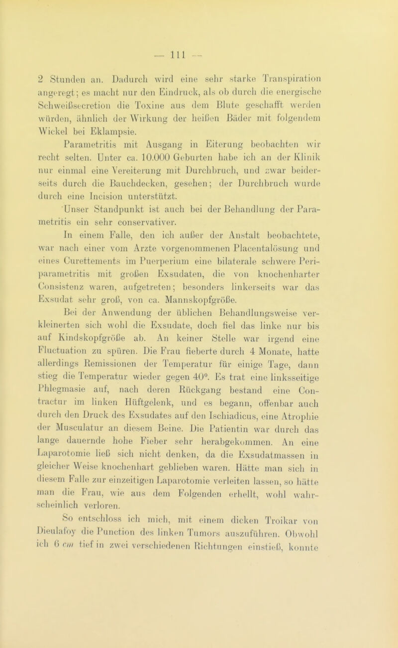 2 Stunden an. Dadurch wird eine selir .starl^e Tianspiration angeregt; es macht nur den Eindruck, als ob durcli die energische Schweißsecretion die Toxine aus dem Bhite gescliafft werden würden, iUmhch der Wirkung der heißen Bilder mit folgendem Wickel bei Eklampsie. Parametritis mit Ausgang in Eiterung beobachten wir recht selten. Unter ca. 10.000 Geburten habe ich an der Klinik nur einmal eine Vereiterung mit Durchbruch, und zwar beider- seits durch die Bauchdecken, gesehen; der Durchbruch wurde durch eine Incision unterstützt. Unser Standpunkt ist auch bei der Behandlung der Para- metritis ein sehr conservativer. In einem Falle, den ich außer der Anstalt beobachtete, war nach einer vom Arzte vorgenommenen Placentalösung und eines Curettements im Puerperium eine bilaterale schwere Peri- parametritis mit großen Exsudaten, die von knochenharter Consistenz waren, aufgetreten; besonders linkerseits war das Exsudat sehr groß, von ca. Mannskopfgröße. Bei der Anwendung der üblichen Behandlungsweise ver- kleinerten sich wohl die Exsudate, doch fiel das linke nur bis auf Kindskopfgröße ab. An keiner Stelle war irgend eine Fluctuation zu spüren. Die Frau fieberte durch 4 Monate, hatte allerdings Remissionen der Temperatur für einige Tage, dann stieg die Temperatur wieder gegen 40*^. Es trat eine linksseitige Phlegmasie auf, nach deren Rückgang bestand eine Con- tractur im linken Hüftgelenk, und es begann, offenbar auch durch den Druck des Elxsudates auf den Ischiadicus, eine Atrophie der Musculatur an diesem Beine. Die Patientin war durch das lange dauernde hohe Fieber sehr herabgekommen. An eine Laparotomie ließ sich nicht denken, da die Exsudatmassen in gleicher Weise knochenhart geblieben waren. Hätte man sich in diesem Falle zur einzeitigen Laparotomie verleiten lassen, so hätte man die Frau, wie aus dem Folgenden erhellt, wohl wahr- scheinlich verloren. So entschloss ich mich, mit einem dicken Troikar von Dieulafoy die Punction des linken Tumors auszuführen. Obwohl ich (j cm tief in zwei verschiedenen Richtungen einstieß, konnte