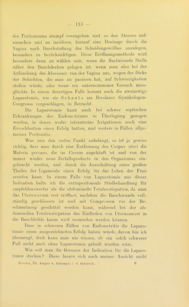des Poi'itoneuiiis stampf vorzugehen und öü den Abscess auf- zusuchen und 7A\ incidii-en, hierauf eine Drainage durch die Vagina nach Durchstoßung des Scheidengevvölbes anzulegen, besonders zu berücksichtigen. Diese Erüffnungsmethode wird besonders dann zu wählen sein, wenn die fiuctuirende Stelle näher den Bauchdecken gelegen ist, wenn man also bei der Aufsuchung des Abscesses von der Vagina aus, wegen der Dicke der Schichten, die man zu passiren hat, auf Schwierigkeiten stoßen würde, oder wenn ein unternommener Versuch miss- glückte. In einem derartigen Falle kommt auch die zweizeitigo Laparotomie, wie sie Schaut ;i am Breslauer Gynäkologen- Congresse vorgeschlagen, in Betracht. Die Laparotomie kann auch bei schwer septischen Erkrankungen des Endometriums in Überlegung gezogen werden, in denen weder intrauterine L-rigationen noch eine Excochleation einen Erfolg hatten, und weiters in Fällen allge- meiner Peritonitis. Was nun den ersten Punkt anbelangt, so ist ja gewiss richtig, dass man durch eine Entfernung des Corpus uteri die Materia peccans, die im Cavum angehäuft ist und von der immer wieder neue Zerfallsprodiicte in den Organismus ein- gebracht werden, und durch die Ausschaltung eines großen Theiles der Ligamente einen Erfolg für das Leben der Frau erzielen kann. In einem Falle von Laparotomie aus dieser Indication halte ich die extraperitoneale Stielbehandlung für empfehlenswerter als die abdominelle Totalexstirpation, da man das üteruscavum erst er()rtnet, nachdem die Bauchwunde voll- ständig geschlossen ist und mit Comprcssen vor der Be- schmutzung geschützt werden kann, während bei der ab- dominellen Totalexstirpation das Einfließen von Uterussecret in die Bauchh»)hle kaum wird vermieden werden können. Dass in schweren Fällen von Endometritis die Laparo- tomie einen ausgezeichneten Erfolg haben würde, davon bin ich überzeugt, doch kann man nie wissen, ol) ein solch schwerer Fall nicht auch ohne Lapardtoinie geheilt worden wäre. Wie soll man die Grenzen der Indication fiir die Laparo- tomie stecken? Diese lassen sich nach meiner Ansicht nicht