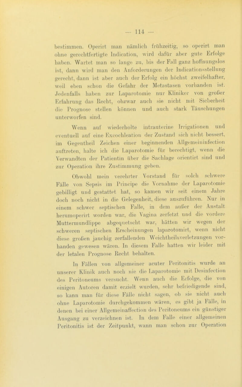 bestimmen. Opevirt man nämlich frühzeitig, so operirt man ohne gerechtfertigte Indication, wird dafür aber gute Erfolge haben. Wartet man so lange zu, bis der Fall ganz hoffnungslos ist, dann wird man den Anforderungen der Indicationsstellung gerecht, dann ist aber auch der Erfolg ein höchst zweifelhafter, weil eben schon die Gefahr der Metastasen vorhanden ist. Jedenfalls haben zur Laparotomie nur Kliniker von großer Erfahrung das Recht, obzwar auch sie nicht mit Sicherheit die Prognose stellen können und auch stark Täuschungen unterworfen sind. Wenn auf wiederholte intrauterine Irrigationen und eventuell auf eine Excochleation der Zustand sich nicht bessert, im Gegentheil Zeichen einer beginnenden Allgemeininfection auftreten, halte ich die Laparotomie für berechtigt, wenn die Verwandten der Patientm über die Sachlage orientirt sind und zur Operation ihre Zustimmung geben. Obwohl mein verehrter Vorstand für solch schwere Fälle von Sepsis im Principe die Vornahme der Laparotomie gebilligt und gestattet hat, so kamen wir seit einem Jahre doch noch nicht in die Gelegenheit, diese auszufiihren. Nur in einem schwer septischen Falle, in dem außer der Anstalt herumoperirt w^orden war, die Vagina zerfetzt und die vordere Muttermundlippe abgequetscht war, hätten wir wegen der schweren septischen Erscheinungen laparotomirt, wenn nicht diese großen jauchig zerfallenden Weiclitheilsverletzungen vor- handen gewesen wären. Li diesem Falle hatten wir leider mit der letalen Prognose Recht behalten. In Fällen von allgemeiner acuter Peritonitis w^irde an unserer Klinik auch noch nio die Laparotomie mit üesinfection des Peritoneums versucht. Wenn auch die Erfolge, die von einigen Autoren damit erzielt wurden, sehr befriedigende sind, so kann man für diese Fälle nicht sagen, ob sie nicht auch ohne Laparotomie durchgekommen wären, es gibt ja Fälle, m denen bei einer AllgemeinafFection des Peritoneums ein günstiger Ausgang zu verzeichnen ist. Li dem Falb» einer allgemeinen Peritonitis ist der Zeitpunkt, wann man schon zur Operation