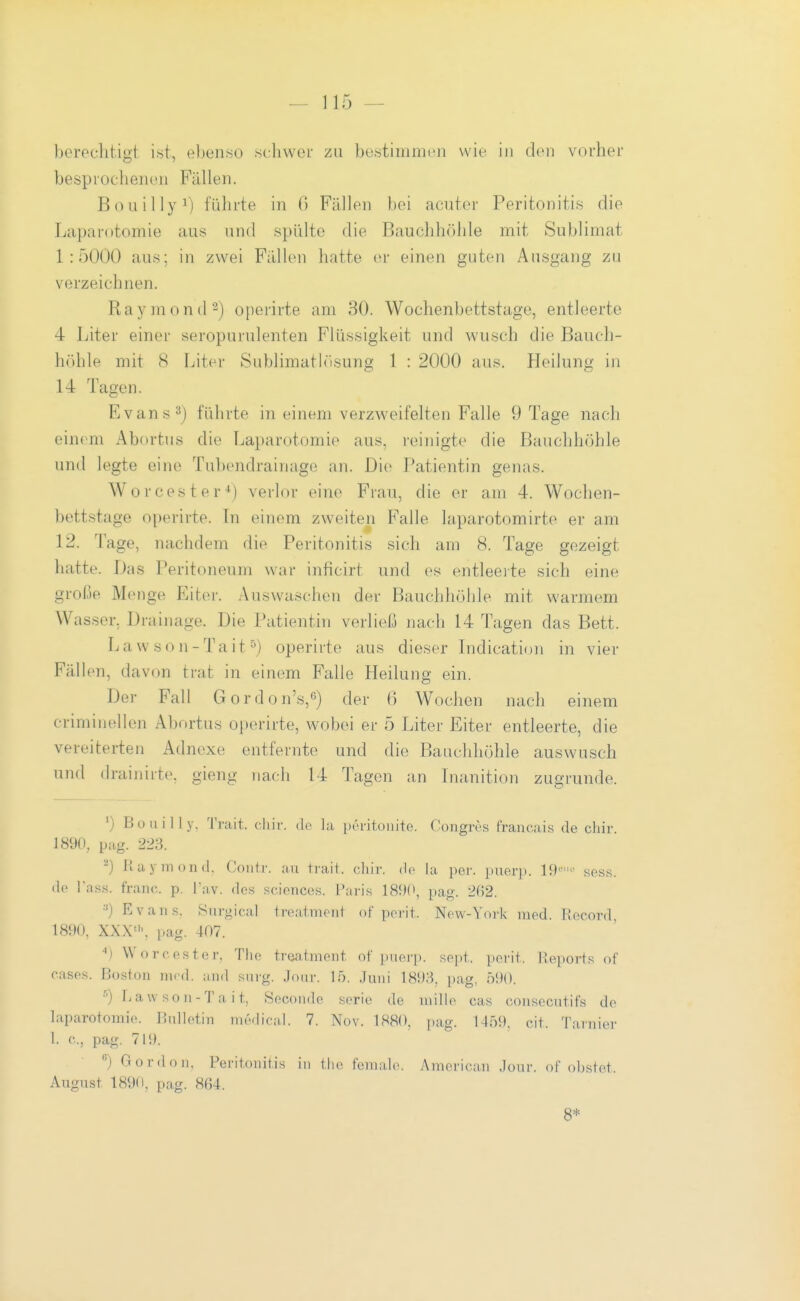 berechtigt i«t, ebenso seliwer zu bestimiiicii wie i)i den vorher besprochenen Füllen. BoLiillyi) führte in 0 Fällen })ei acuter Peritonitis die Laparotomie aus und spülte die Bauchh()hle mit Sublimat 1:5000 aus; in zwei Füllen hatte er einen guten Ausgang zu verzeichnen. Raymontl^) operirte am 30. Wochenbettstage, entleerte 4 Liter einer seropurulenten Flüssigkeit und wusch die Bauch- höhle mit 8 Liter Sublimathisung 1 : 2000 aus. Heilung in 14 Tagen. Evans 3) führte in einem verzweifelten Falle 9 Tage nach einem Abortus die Laparotomie aus, reinigte die Bauchhöhle und legte eine Tubendrainage an. Die Patientin genas. Worcester^) verlor eine Frau, die er am 4. Wochen- bettstage operirte. In einem zweiten Falle laparotomirte er am 12. T 'age, nachdem die Peritonitis sich am 8. Tage gezeigt hatte. Das Peritoneum war inficirt und es entleeite sich eine große Menge Eiter. Auswaschen der Bauchhöhle mit warmem Wasser. Drainage. Die Patientin verließ nach 14 Tagen das Bett. Lawson-Tait^) operirte aus dieser Indication in vier Fällen, davon trat in einem Falle Heilung ein. Der Fall Gordon's,) der 6 Wochen nach einem criminellen Abortus operirte, wobei er 5 Liter Eiter entleerte, die vereiterten Adnexe entfernte und die Bauchhöhle auswusch und drainiite, gieng nach 14 Tagen an Inanition zugrunde. ') Bouilly, Trait. cliir. de la pi'ritoiiite. Congres francais de chir. 1890, pag. 223. ^) Kaymond. Contr. au trait. cliir. de la per. puerp. 19'' sess. dp lasH. franc. p. Tav. des sciences. Paris 189(\ pag. 2(52. •■') Evans. Surgical treatment of perit. New-York med. Hocord. 1890, XXX', pag. 407. Worcester. The trea,tment of puerp. so])t. perit. Reports of r.ases. Boston ni.d. aiid siirg. Joiir. 15. .luiii 1898, pag, 590. ^) Law son-Ta it, Secoude serie de niillo cas consecutifs de laparotomie. Bulletin me<lic;il. 7. Nov. 1880, pag. 1459. cit Tarnier 1. c, pag. 719. ) Gordon, Peritonitis in tho female. American Jour. of obstet. August 1890, pag. 864. 8*