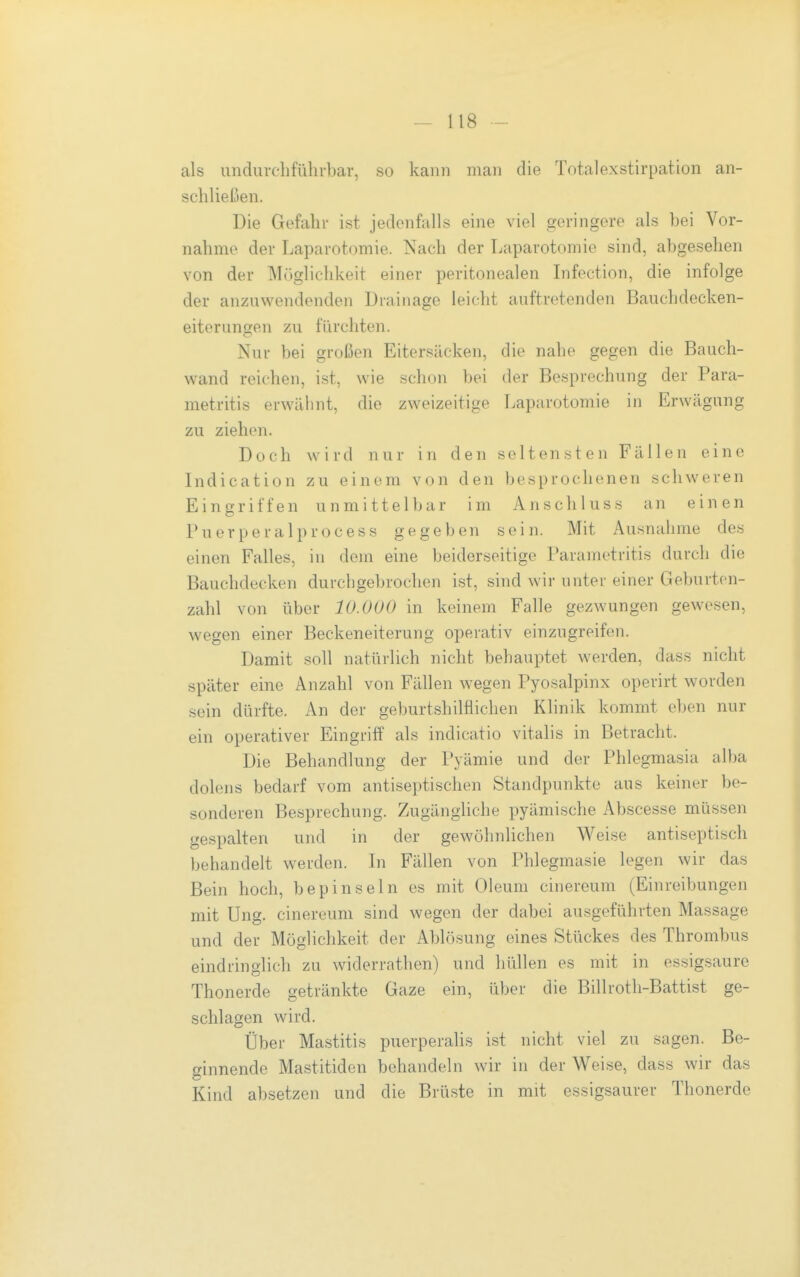 als undurclifüln-bar, so kann man die Totalexstirpation an- schließen. Die Gefahr ist jedenfalls eine viel geringere als bei Vor- nahme der Laparotomie. Nach der Laparotomie sind, abgesehen von der ]\It)gliclikeit einer peritonealen Lifection, die infolge der anzuwendenden Drainage leicht auftretenden Bauchdecken- eiterungen zu fürchten. Nur bei großen Eitersäcken, die nahe gegen die Bauch- wand reichen, i.st, wie schon bei der Besprechung der Para- metritis erwähnt, die zweizeitige Laparotomie in Erwägung zu ziehen. Doch wird nur in den seltensten Fällen eine Indication zu einem von den besprochenen schweren Eingriffen unmittelbar im Anschluss an einen Puerperal process gegeben sein. Mit Ausnahme des einen Falles, in dem eine beiderseitige Parametritis durch die Bauchdecken durchgebrochen ist, sind wir unter einer Geburten- zahl von über 10.000 in keinem Falle gezwungen gewesen, wegen einer Beckeneiterung operativ einzugreifen. Damit soll natürlich nicht behauptet werden, dass nicht später eine Anzahl von Fällen wegen Pyosalpinx operirt worden sein dürfte. An der geburtshilflichen Klinik kommt eben nur ein operativer Eingriff als indicatio Vitalis in Betracht. Die Behandlung der Pyämie und der Phlegmasia alba dolens bedarf vom antiseptischen Standpunkte aus keiner be- sonderen Besprechung. Zugänghche pyämische Abscesse müssen gespalten und in der gewöhnlichen Weise antiseptisch behandelt werden. In Fällen von Phlegmasie legen wir das Bein hoch, bepinseln es mit Oleum cinereum (Einreibungen mit Ung. cinereum sind wegen der dabei ausgeführten Massage und der Möglichkeit der Ablösung eines Stückes des Thrombus eindringlich zu widerrathen) und hüllen es mit in essigsaure Thonerde getränkte Gaze ein, über die Billroth-Battist ge- schlagen wird. Über Mastitis puerperalis ist nicht viel zu sagen. Be- ginnende Mastitiden behandeln wir in der Weise, dass wir das Kind absetzen und die Brüste in mit essigsaurer Thonerde
