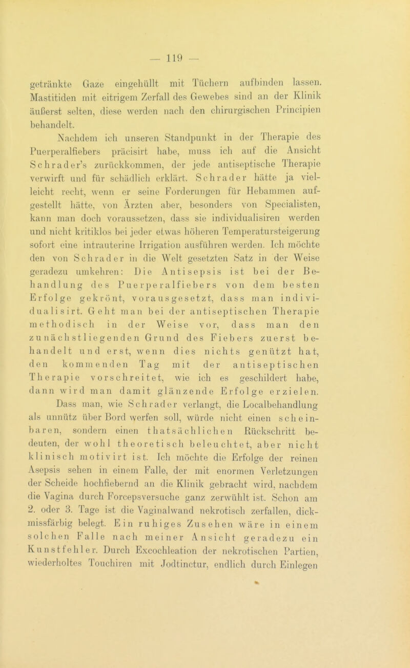 getränkte Gaze eingehüllt mit Tüchern aufbinden lassen. Mastitiden mit eitrigem Zerfall des Gewebes sind an der Klinik äußerst selten, diese werden nach den chirurgischen Principien behandelt. Nachdem ich unseren Standpunkt in der Therapie des Puerperalfiebers präcisirt habe, muss ich auf die Ansicht Schrader's zurückkommen, der jede antiseptische Therapie verwirft und für schädlich erklärt. Schräder hätte ja viel- leicht recht, wenn er seine Forderungen für Hebammen auf- gestellt hätte, von Ärzten aber, besonders von Specialisten, kann man doch voraussetzen, dass sie individualisiren werden und nicht kritiklos bei jeder etwas höheren Temperatursteigerung sofort eine intrauterine Irrigation ausführen werden. Ich möchte den von Schräder in die Welt gesetzten Satz in der Weise geradezu umkehren: Die Antisepsis ist bei der Be- handlung des Puerperalfiebers von dem besten Erfolge gekrönt, vorausgesetzt, dass man indivi- dualisirt. Geht man bei der antiseptischen Therapie methodisch in der Weise vor, dass man den z u n ä c h s 11 i e g e n d e n Grund des Fiebers zuerst be- handelt und erst, wenn dies nichts genützt hat, den kommenden Tag mit der a n t i s e p t i s c h e n Therapie vor schreitet, wie ich es geschildert habe, dann wird man damit glänzende Erfolge erzielen. Dass man, wie Schräder verlangt, die Localbehandlung als unnütz über Bord werfen soll, würde nicht einen schein- bare n, sondern einen t h a t s ä c h 1 i c h e n Rückschritt be- deuten, der wohl theoretisch beleuchtet, aber nicht klinisch motivirt ist. Ich möchte die Erfolge der reinen Asepsis sehen in einem Falle, der mit enormen Verletzungen der Scheide hochfiebernd an die Klinik gebracht wird, nachdem die Vagina durch Forceps versuche ganz zerwühlt ist. Schon am 2. oder 3. Tage ist die Vaginalwand nekrotisch zerfallen, dick- missfärbig belegt. Ein ruhiges Zusehen wäre in einem solchen Falle nach meiner Ansicht geradezu ein Kunstfehler. Durch Excochleation der nekrotischen Partien, wiederholtes Touchiren mit Jodtinctur, endlich durch Einlegen