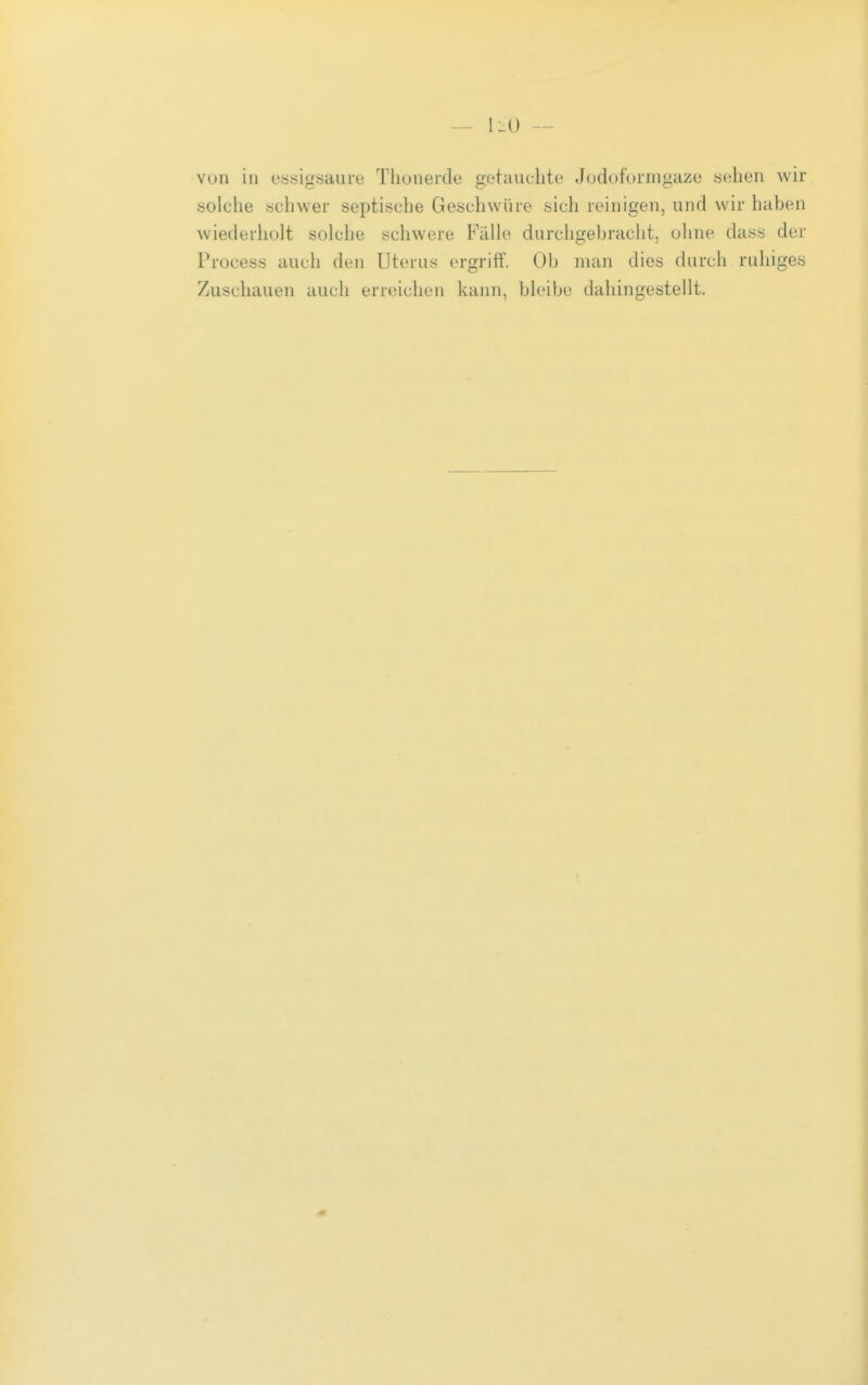 — 1-U — von in essigsaure Thonerde getauchte Jodofornigaze sehen wir solche schwer septische Geschwüre sich reinigen, und wir haben wiederholt solche schwere Falle durchgebracht, ohne dass der Process auch den Uterus ergriff. Ob man dies durch ruhiges Zuschauen auch erreichen kann, bleibe dahingestellt.