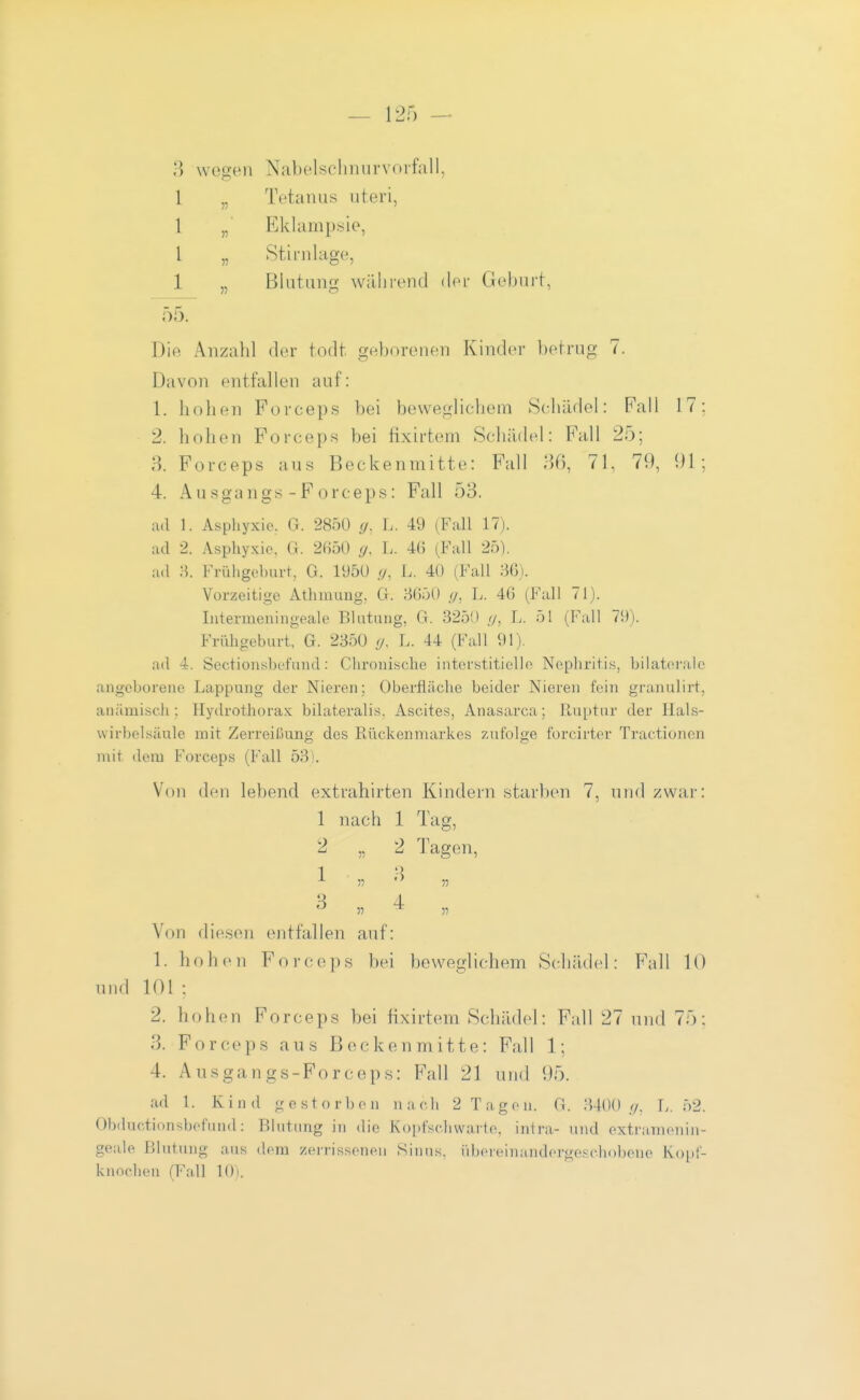 \vop;en Nabelschnurvoifall, 1 „ Tetanus uteri, 1 „ Eklampsie, 1 „ Stirnlag'e, 1 „ Blutung während der Geburt, 55. Die Anzahl der todt geborenen Kinder betrug 7. Davon entfallen auf: 1. hohen Forceps bei beweglichem Schädel: Fall 17: 2. hohen Forceps bei fixirtem Schädel: Fall 25: 3. Forceps aus Beckenmitte: Fall 36, 71, 79, 91; 4. Ausgangs-Forceps: Fall 53. ad 1. Aspliyxio, G. 2850 (/. L. 49 (Fall 17). ad 2. Asphyxie, G. 2()50 (/. L. 4() (Fall 25). ad H. Frühgeburt, G. 195Ü g, L. 40 (Fall 80). Vorzeitige Athmung, G. 3650 ,</, L. 46 (Fall 71). Intermeniiigeale Blntung, G. 3250 //, L. 51 (Fall 79). Frühgeburt, G. 2350 </. L. 44 (Fall 91). ad 4. Sectionsbefiind: Chronische interstitielle Nephritis, bilatei-ale angeborene Lappung der Nieren; Oberfläche beider Nieren fein granulirt, anämisch; Hydrothorax bilat.eralis. Ascites, Anasarca; Ruptur der Hals- wirbelsäule mit Zerreißung des Rückenmarkes zufolge forcirter Tractioncn mit dem Forceps (Fall 53). Von den lebend extrahirten Kindern starben 7, und zwar: 1 nach 1 Tag, 2 „ 2 Tagen, Von diesen entfallen auf: 1. h o h c n F o r c e ]i s bei beweglichem Schädel: Fall 10 und 101; 2. hohen Forceps bei fixirtem Schädel: Fall 27 und 75: 3. Forceps aus Beckenmitte: Fall 1; 4. Ausgangs-Forceps: Fall 21 und 95. ad 1. Kind gestorben nach 2 Tagen. G. :U0() //. L. 52. Obductionsbofund : Blutung in die Ko[)fschwarie, intra- und extramenin- geale Blutung aus dem zeri'issenen Sinus, iibeieinandcrge.'^c.hobene Ko})f- knoclien (Fall 10).