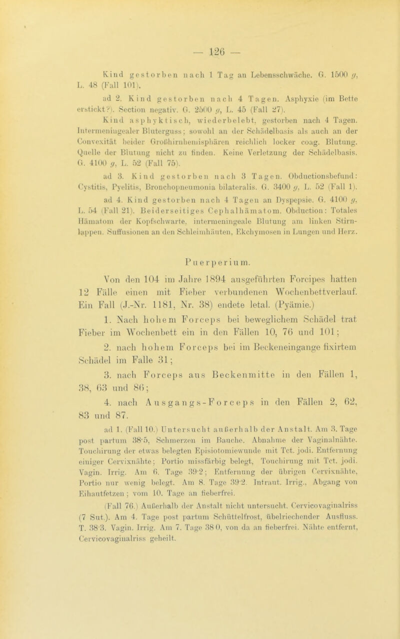 Kind gestorbon nach 1 Tag an Lebensscliwäclic, G. 1500 //, L. 48 (Fall low ad 2. Kind gestorben nach 4 Tagen. Asphyxie (im Bette ei-bticktV). Section negativ. 0 . 2500 //, L. 45 (Fall 21). Kind a sp h y k t i s c h, wiederbelebt, gestorben nach 4 Tagen. Intenneniugealer Blutergnss; sowohl an der Scliädelbasis als auch an der Convexität beider Grorihirnlieniispliären reichlich locker coag. Blntung. Quelle der Blutung nicht zu tinden. Keine Verletzung der Schädelbasis. G. 4100 !/, L. 52 (Fall 75). ad 'd. Kind gestorben nach 3 Tagen. Obductionsbefund: Cystitis, Pyelitis, Bronchopneumonia bilateralis. G. 3400 [/. L. 52 (Fall 1). ad 4. Kind gestorben nach 4 Tagen an Dyspepsie. G. 4100 </, L. 54 (Fall 21). Beiderseitiges Cephalhäniatom. Obduction: Totales Hämatom der Kopfschwarte, interraeningeale Blutung am linken Stirn- lappen. Suft'usionen an den Schleimhäuten, Ekchymosen in Lungen und Herz. Puerperium. Von den 104 im Jalire 1894 au.sgeführten Forcipe.s liatten 12 Fälle einen mit Fieber verbundenen Wochenbettverlauf. Ein Fall (J.-Nr. 118L Nr. 38) endete letal. (Pyämie.) 1. Nach hohem Forceps bei beweglichem Schädel trat Fieber im Wochenbett ein in den Fällen 10, 7(3 und 101; 2. nach hohem Forceps bei im Beckeneingange fixirtem Schädel im Falle 31; 3. nach Forceps aus Beckenmitte in den Fällen 1, 38, 03 und 8(); 4. nach Ä u s g a n g s - F o r c e p s in den Fällen 2, 62, 83 und 87. ad 1. (Fall 10.) Untersucht außerhalb der Anstalt. Am 3. Tage post partum 38'5, Schmerzen im Bauche. Abnahme der Vaginalnähte. Touchirung der etwas belegten Episiotomiewunde mit Tct. jodi. Entfernung einiger Cervixnähte; Portio missfärbig belegt, Touchirung mit Tct. jodi. Vagin. Irrig. Am fi. Tage 39-2; Entfernung der übrigen C'ervixnälite, Portio nur wenig belegt. Am 8. Tage 39 2. Intraut. Irrig.. Abgang von Eihautfetzen ; vom 10. Tage an fieberfrei. iFall 76.) Außerhalb der Anstalt nicht untersucht. Cervicovaginalriss (7 Sut.). Am 4. Tage post partum Schüttelfrost, übelriechender AusHuss. T. 38'3. Vagin. Irrig. Am 7. Tage 38 0, von da an fieberfrei. Nähte entfernt, Cervicovaginalriss geheilt.