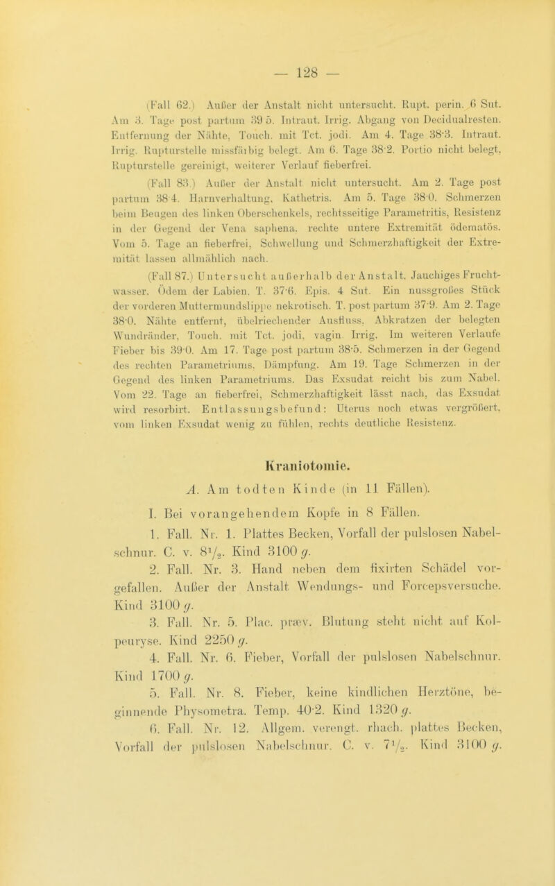 i Fall 62.) Aiaßor der Anstalt niclit untersucht. Rupt. perin. G Sut. Am 8. Tage post partum H9 5. Intraut. Irrig. Abgang von Decidualresten. Entfernung der Nälile, Toucli. mit Tct. jodi. Am 4. Tage 38-3. Intraut. Irrig. Rupturstelie niissfäibig belegt. Am G. Tage 38-2. Portio nicht belegt, Rupturstelle gereinigt, weiterer Verlauf fieberfrei. (Fall 83.) Außer der Anstalt nicht untersucht. Am 2. Tage post partum 38 4. Harnverhaltung, Kathetris. Am 5. Tage 38 0. Sciimerzen beim Beugen des linken Oberschenkels, rechtsseitige Parametritis, Resistenz in der Gegend der Vena saphena, rechte untere Extremität ödematös. Vom 5. Tage an fieberfrei. Schwellung und Schmerzhaftigkeit der Extre- mität lassen allmählich nach. (Fall 87.) Untersucht außerhalb der Anstalt. Jauchiges Frucht- wasser. Ödem der Labien. T. 37-6. Epis. 4 Sut. Ein nussgroßes Stück der vorderen Muttermundslippe nekrotisch. T. post partum 37 9. Am 2. Tage 38-0. Nähte entfernt, übelriechender Ausfluss, Al)kratzen der belegten Wundräiuler, Touch. mit Tct. jodi. vagin Irrig. Im weiteren Verlaufe Fieber bis 39 0. Am 17. Tage post i)artum 38-5. Schmerzen in der Gegend des rechten Parametriiims. Dämpfung. Am 19. Tage Sciimerzen in der Gegend des linken Parametriums. Das Exsudat reicht bis zum Nabel. Vom 22. Tage an fieberfrei, Schmerzhaftigkeit lässt nach, das Exsudat wird resorbirt. Entlassungsbefund: Uterus nocli etwas vergrößert, vom linken Exsudat wenig zu füldon, reciits deutliche Resistenz. Krailiotomie. A. Am tOtiten Kinde (in 11 Fällen). I. Bei vorangehendem Kopfe in 8 FiUlen. 1. Fall. Ni. 1. Plattes Becken, Vorfall der pnlslosen Nabel- .schnur. C. v. Sy,. Kind MOO g. 2. Fall. Nr. 3. Hand neben dem fixirten Schädel vor- gefallen. Anßer der Anstalt Wendnngs- nnd Forcepsversuche. Kind 3100 </. 3. Fall. Nr. 5. Plac. ]niv\'. Blutung steht nicht auf Kol- peuryse. Kind 2250 //. 4. Fall. Nr. ß. Fieber, Vorfall der pulslosen Nabelschnur. Kind 1700^. 5. Fall. Nr. 8. Fieber, keine kindlichen Herztöne, be- ginnende Physometra. Temp. 40 2. Kind 1320^. 1). Fall. Nr. 12. AUgem. verengt, rhach. plattes Becken, Vorfall der pid.slo.sen Nabelscbnur. C. v. 7%. Kind 3100 (/.