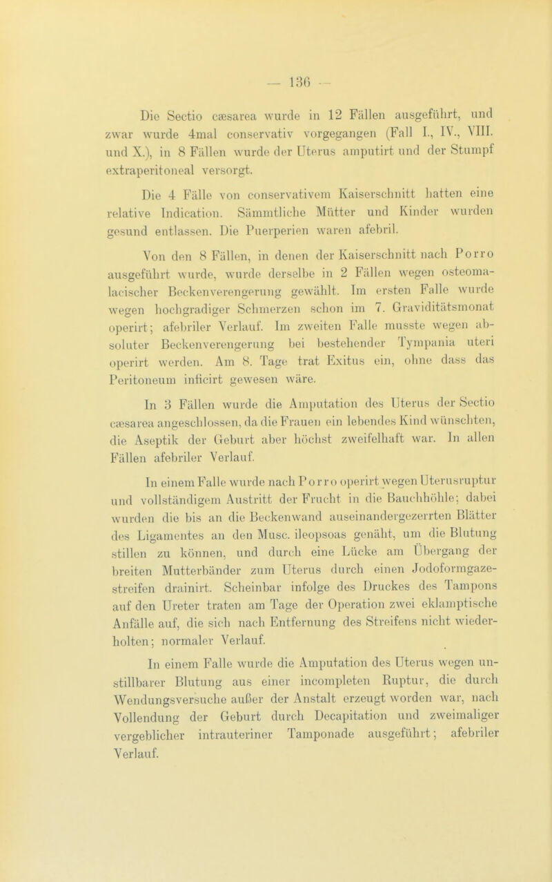 zwar w^urde 4mal conservativ vorgegangen (Fall I., IV., YIII. und X.), in 8 Fallen wurde der Uterus amputirt und der Stumpf extraperitoneal versorgt. Die 4 Fälle von conservativem Kaiserschnitt hatten eine relative Tndication. Sämmtliche Mütter und Kinder wurden gesund entlassen. Die Puerperien waren afebril. Von den 8 Fällen, in denen der Kaiserschnitt nach Porro ausgeführt wurde, wurde derselbe in 2 Fällen wegen osteoma- lacischer Becken Verengerung gewählt. Im ersten Falle wurde wegen hochgradiger Schmerzen schon im 7. Graviditätsmonat operirt; afebriler Verlauf. Im zweiten Falle musste wegen ab- soluter Beckenverengerung bei bestehender Tympania uteri operirt werden. Am 8. Tage trat Exitus ein, ohne dass das Peritoneum inücirt gewesen wäre. In 3 Fällen wurde die Amputation des Uterus der Sectio cfesarea angeschlossen, da die Frauen ein lebendes Kind wünschten, die Aseptik der Geburt aber höchst zweifelhaft war. In allen Fällen afebriler Verlauf. In einem Falle wurde nach Porro operirt wegen Uterusraptur und vollständigem Austritt der Frucht in die Bauchhöhle; dabei wurden die bis an die Beckenwand auseinandergezerrten Blätter des Ligamentes an den Muse, ileopsoas genäht, um die Blutung .stillen zu können, und durch eine Lücke am Übergang der breiten Mutterbänder zum Uterus durch einen Jodoformgaze- streifen drainirt. Scheinbar infolge des Druckes des Tampons auf den Ureter traten am Tage der Operation zwei eklamptische Anfälle auf, die sich nach Entfernung des Streifens nicht wieder- holten; normaler Verlauf. In einem Falle wurde die Amputation des Uterus wegen un- stillbarer Blutung aus einer incompleten Ruptui-, die durch Wendungsversuche außer der Anstalt erzeugt worden war, nach Vollendung der Geburt durch Decapitation und zweimaliger vergeblicher intrauteriner Tamponade ausgeführt; afebriler Verlauf.