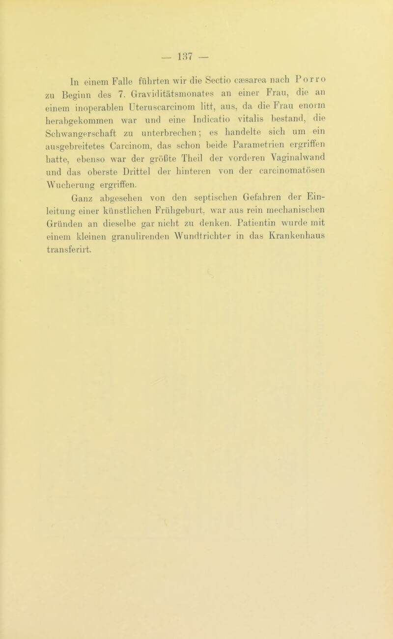 In einem Falle führten wir die Sectio Ccesaroa nach Porro zu Beginn des 7. Graviditätsmonates an einer Frau, die an einem inoperablen Uteruscarcinom litt, aus, da die Frau enorm herabgekommen war und eine Indicatio Vitalis bestand, die Sclnvangerschaft zu unterbrechen; es handelte sich um ein ausgebreitetes Carcinom, das schon beide Parametrien ergriffen hatte, ebenso war der größte Theil der vorderen Vaginalwand und das oberste Drittel der hinteren von der carcinomatösen Wucherung ergriffen. Ganz abgesehen von den septischen Gefahren der Ein- leitung einer künstlichen Frühgeburt, war aus rein mechanischen Gründen an dieselbe gar nicht zu denken. Patientin wurde mit einem kleinen granulirenden Wundtrichter in das Krankenhaus transferirt.