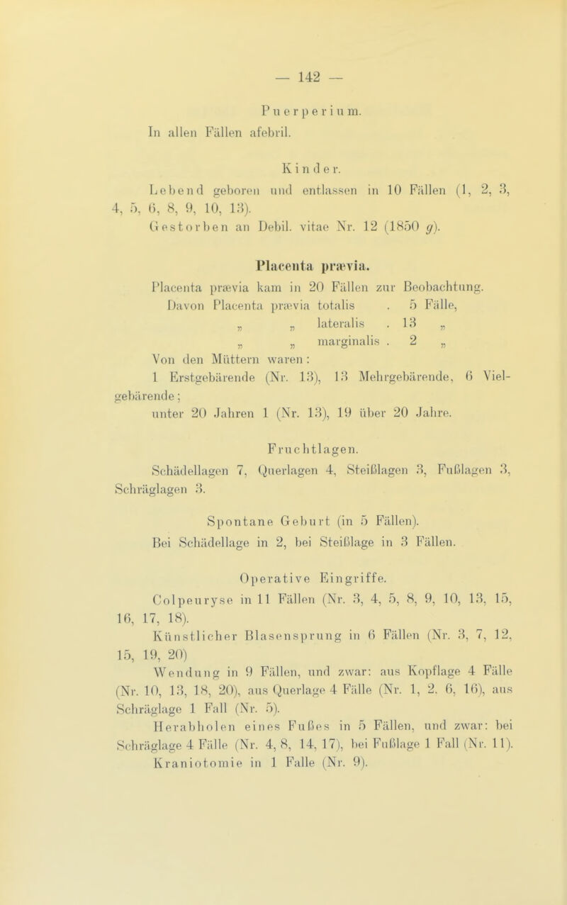 Puerperium. In allen Fällen afebril. Kinder. Lebend geboren und entla.ssen in 10 Fällen (1, 2, 3, 4, 5, 6, 8, 9, 10, 13). Gestorben an Debil, vitae Nr. 12 (1850 g). Placeiita praevia. Plaeenta prievia kam in 20 Fällen zur Beobachtung. Davon Plaeenta prawia totalis . 5 Fälle, „ „ lateralis .13 „ „ „ marginalis . 2 „ Von den Müttern waren : 1 Erstgebärende (Nr. 13), 13 Mehrgebärende. 6 Viel- gebärende ; unter 20 Jahren 1 (Nr. 13), 19 über 20 Jahre. Fruc htlagen. Schädellagen 7, Querlagen 4, Steißlagen 3, Fußlagen 3, Schräglagen 3. Spontane Geburt (in 5 Fällen). Bei Schädellage in 2, bei Steißlage in 3 Fällen. Operative Eingriffe. Colpeuryse in 11 Fällen (Nr. 3, 4, 5, 8, 9, 10, 13, 15, 16, 17, 18). Künstlicher Blasensprung in 6 Fällen (Nr. 3, 7, 12, 15, 19, 20) Wendung in 9 Fällen, und zwar: aus Kopflage 4 Fälle (Nr. 10, 13, 18, 20), aus Querlage 4 Fälle (Nr. 1, 2. 6, 16), aus Schräglage 1 Fall (Nr. 5). Herabholen eines Fußes in 5 Fällen, und zwar: bei Schräglage 4 Fälle (Nr. 4, 8, 14, 17), bei Fußlage 1 Fall (Ni-. 11). Kraniotomie in 1 Falle (Nr. 9).