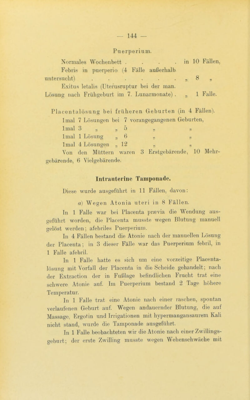 Puerperium. Normales Wochenbett . . . . in 10 Fällen, Febris in puerperio (4 Fälle außerhalb untersucht) . . . . . . „ 8 „ Exitus letalis (Uterusruptur bei der man. Lösung nach Frühgeburt im 7. Lunarmonate) . „ 1 Falle. Placentalösung bei früheren Geburten (in 4 Fällen). Imal 7 Lösungen bei 7 vorangegangenen Geburten, Imal 3 „ „ 5 „ „ Imal 1 Lösung « ö n » Imal 4 Lösungen „12 „ „ Von den Müttern waren 3 Erstgebärende, 10 Mehr- gebärende, 6 Vielgebärende. Intrauterine Tamponade. Diese wurde ausgeführt in 11 Fällen, davon; a) Wegen Atonia uteri in 8 Fällen. In 1 Falle war bei Placenta praevia die Wendung aus- geführt worden, die Placenta musste wegen Blutung manuell gelöst werden-, afebriles Puerperium. In 4 Fällen bestand die Atonie nach der manuellen Lösung der Placenta; in 3 dieser Fälle war das Puerperium febril, in 1 Falle afebril. In 1 Falle hatte es sich um eine vorzeitige Placenta- lösung mit Vorfall der Placenta in die Scheide gehandelt; nach der Extraction der in Fußlage befindlichen Frucht trat eine schwere Atonie auf. Im Puerperium bestand 2 Tage höhere Temperatur. In 1 Falle trat eine Atonie nach einer raschen, spontan verlaufenen Geburt auf. Wegen andauernder Blutung, die auf Massage, Ergotin und Irrigationen mit hypermangansaurem Kali nicht stand, wurde die Tamponade ausgeführt. In 1 Falle beobachteten wir die Atonie nach einer Zwillings- geburt; der erste Zwilling musste wegen Wehenschwäche mit