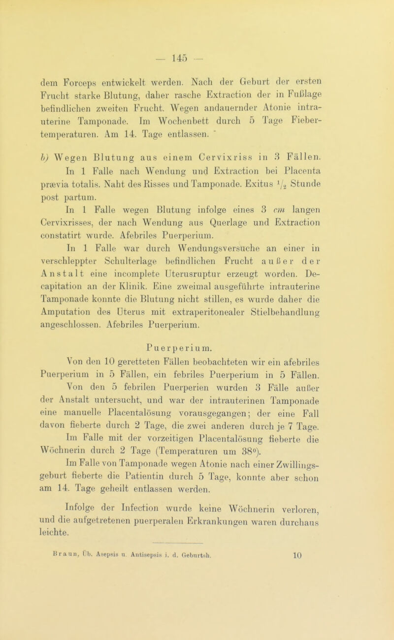 dem Forceps entwickelt werden. Nach der Geburt der ersten Frucht starke Blutung, daher rasche Extraction der in Fußlage befindlichen zweiten Frucht. Wegen andauernder Atonie intra- uterine Tamponade. Im Wochenbett durch 5 Tage Fieber- temperaturen. Am 14. Tage entlassen. b) Wegen Blutung aus einem Cervixriss in 3 Fällen. In 1 Falle nach W^endung und Extraction bei Placenta praevia totalis. Naht des Risses und Tamponade. Exitus ^/g Stunde post partum. In 1 Falle wegen Blutung infolge eines 3 cm langen Cervixrisses, der nach Wendung aus Querlage und Extraction constatirt wurde. Afebriles Puerperium. In 1 Falle war durch Wendungsversuche an einer in verschleppter Schulterlage befindlichen Frucht außer der Anstalt eine incomplete Uterusruptur erzeugt worden. De- capitation an der Klinik. Eine zweimal ausgeführte intrauterine Tamponade konnte die Blutung nicht stillen, es wurde daher die Amputation des Uterus mit extraperitonealer Stielbehandlung angeschlossen. Afebriles Puerperium. Puerperium. Von den 10 geretteten Fällen beobachteten wir ein afebriles Puerperium in 5 Fällen, ein febriles Puerperium in 5 Fällen. Von den 5 febrilen Puerperien wurden 3 Fälle außer der Anstalt untersucht, und war der intrauterinen Tamponade eine manuelle Placentalösung vorausgegangen; der eine Fall davon fieberte durch 2 Tage, die zwei anderen durch je 7 Tage. Im Falle mit der vorzeitigen Placentalösung fieberte die Wöchnerin durch 2 Tage (Temperaturen um 38). Im Falle von Tamponade wegen Atonie nach einer Zwillings- geburt fieberte die Patientin durch 5 Tage, konnte aber schon am 14. Tage geheilt entlassen werden. Infolge der Infection wurde keine Wöchnerin verloren, und die aufgetretenen puerperalen Erkrankungen waren durchaus leichte. Braun, Üb. Asepsis u. Antisepsis i. d. Gebmtsh. 10