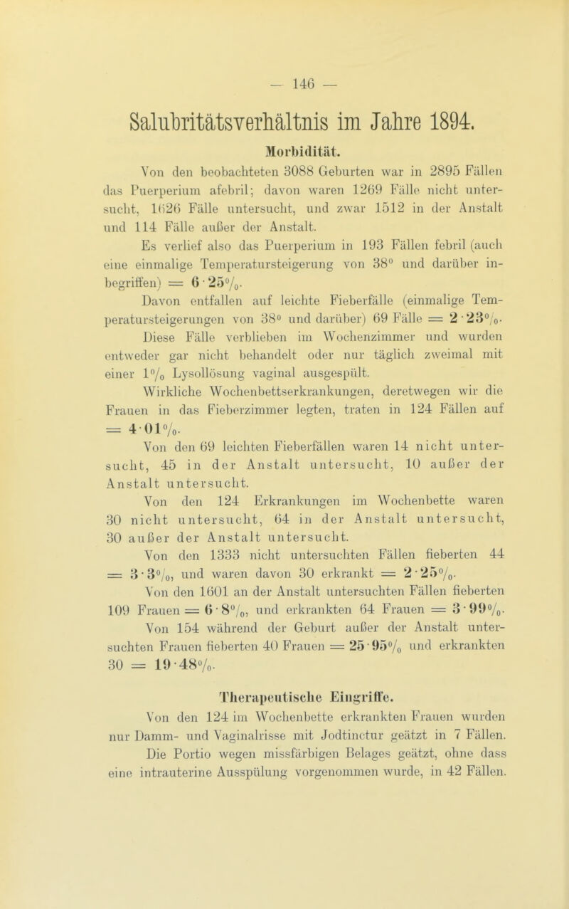 Salubritätsverhältnis im Jahre 1894. Morbidität. Von den beobachteten 3088 Geburten war in 2895 Fällen das Puerperium afebril; davon waren 1269 Fälle nicht unter- sucht, lr)20 Fälle untersucht, und zwar 1512 in der Anstalt und 114 Fälle außer der Anstalt. Es verlief also das Puerperium in 193 Fällen febril (auch eine einmalige Temperatursteigerung von 38 und darüber in- begriffen) = 6-25Vo- Davon entfallen auf leichte Fieberfälle (einmalige Tem- peratursteigerungen von 38» und darüber) 69 Fälle = 223*'/o- Diese Fälle verblieben im Wochenzimmer und wurden entweder gar nicht behandelt oder nur täglich zweimal mit einer P/o Lysollösung vaginal ausgespült. Wirkliche Wochenbettserkrankungen, deretwegen wir die Frauen in das Fieberzimmer legten, traten in 124 Fällen auf = 4-01°/o. Von den 69 leichten Fieberfällen waren 14 nicht unter- sucht, 45 in der Anstalt untersucht, 10 außer der Anstalt untersucht. Von den 124 Erkrankungen im Wochenbette waren 30 nicht untersucht, 64 in der Anstalt untersucht, 30 außer der Anstalt untersucht. Von den 1333 nicht untersuchten Fällen fieberten 44 = 3-3*'/o, und waren davon 30 erkrankt = 2-25%. Von den 1601 an der Anstalt untersuchten Fällen fieberten 109 Frauen = 6-8/o, i^nd erkrankten 64 Frauen = 3-99o/o- Von 154 während der Geburt außer der Anstalt unter- suchten Frauen fieberten 40 Frauen = 25 • 95Vo ^^nd erkrankten 30 = 19-48«/o. Therapeutische Eingriffe. Von den 124 im Wochenbette erkrankten Frauen wurden nur Damm- und Vaginalrisse mit Jodtinctur geätzt in 7 Fällen. Die Portio wegen missfärbigen Belages geätzt, ohne dass eine intrauterine Ausspülung vorgenommen wurde, in 42 Fällen.