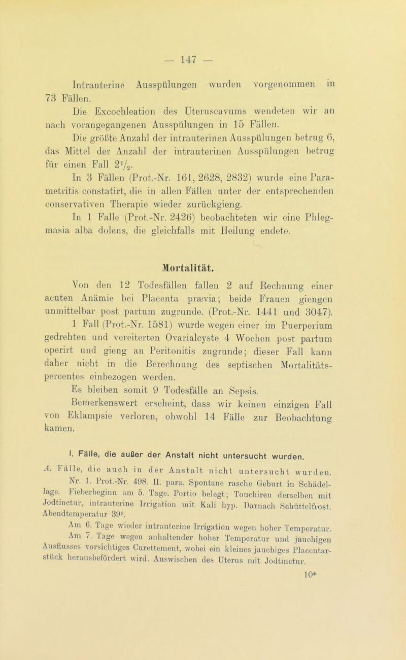 Intrauterine Ausspülungen wurden vorgenommen in 73 Fällen. Die Excoclileation des üteruscavums wendeten wir an nach vorangegangenen Ausspülungen in 15 Fällen. Die größte Anzahl der intrauterinen Aus.spülungen betrug (), das Mittel der Anzahl der intrauterinen Ausspülungen betrug für einen Fall SYg- In 3 Fällen (Prot.-Nr. 161,2628, 2832) wurde eine Fara- metritis constatirt, die in allen Fällen unter der entsprechenden conservativen Therapie wieder zurückgieng. In 1 Falle (Prot.-Nr. 2426) beobachteten wir eine Phleg- masia alba dolens, die gleichfalls mit Heilung endete. Mortalität. Von den 12 Todesfällen fallen 2 auf Rechnung einer acuten Anämie bei Placenta praevia; beide Frauen giengen unmittelbar post partum zugrunde. (Prot.-Nr. 1441 und 3047). 1 Fall (Prot.-Nr. 1581) wurde wegen einer im Puerperium gedrehten und vereiterten Ovarialcyste 4 Wochen post partum operirt und gieng an Peritonitis zugrunde; dieser Fall kann daher nicht in die Berechnung des septischen MortaUtäts- percentes einbezogen werden. Es bleiben somit 9 Todesfälle an Sepsis. Bemerkenswert erscheint, dass v^ir keinen einzigen Fall von Eklampsie verloren, obwohl 14 Fälle zur Beobachtung kamen. I. Fälle, die außer der Anstalt nicht untersucht wurden. A. Fälle, die aucli in der Anstalt nicht untersixcht wurden. Nr. 1. Frot.-Nr. 498. II. para. Spontane rasche Geburt in Schcädel- lage. Fieberbeginn am 5. Tage. Portio belegt; Touchiren derselben mit Jodtinctur, intrauterine Irrigation mit Kali hyp. Darnacli Schüttelfrost. Abendtemperatur 39». Am 6. Tage wieder intrauterine Irrigation wegen hoher Temperatur. Am 7. Tage wegen anhaltender hoher Temperatur und jauchigen Ausflusses vorsichtiges Curettement, wobei ein kleines jauchiges Placentar- stück herausbefördert wird. Auswischen des Uterus mit Jodtinctur. 10*