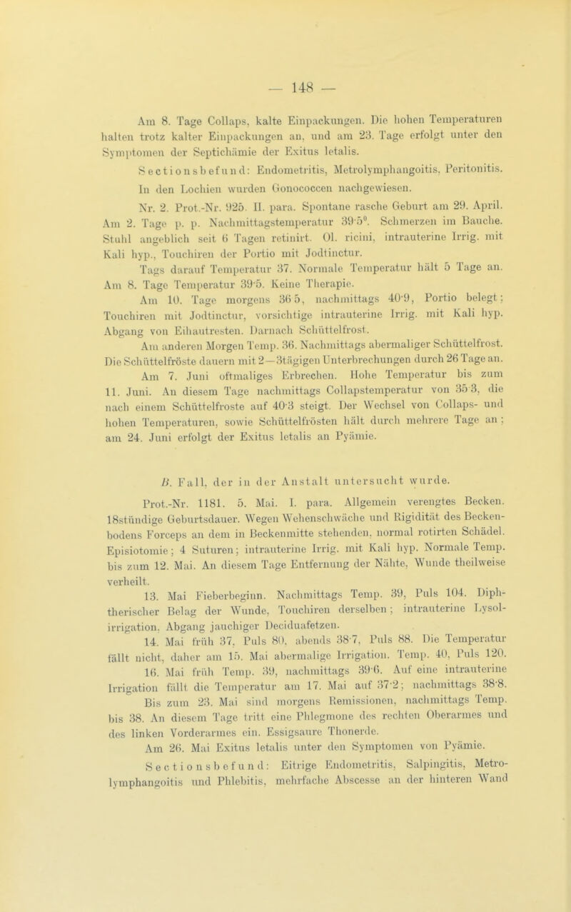 Am 8. Tage Collaps, kalte Einpackungen. Die hohen Temperaturen halten trotz kalter Einpackungen an, und am 23. Tage erfolgt unter den Symptomen der Septichämie der Exitus letalis. Sectionsbefund: Endometritis, Metrolymphangoitis, Peritonitis. In den Lochien wurden Gonococcen nachgewiesen. Nr. 2. Prot.-Nr. 925. II. para. Spontane rasche Geburt am 29. April. Am 2. Tage p. p. Nachmittagstemperatur 39-5<'. Schmerzen im Bauche. Stuhl angeblich seit 6 Tagen retinirt. Ol. ricini, intrauterine Irrig, mit Kali hyp., Touchiren der Portio mit Jodtinctur. Tags darauf Temperatur 37. Normale Temperatur hält 5 Tage an. Am 8. Tage Temperatur 39-5. Keine Therapie. Am 10. Tage morgens 36 5, nachmittags 40-9, Portio belegt; Touchiren mit Jodtinctur, vorsichtige intrauterine Irrig, mit Kali hyp. Abgang von Eihautresten. Darnach Schüttelfrost. Am anderen Morgen Temp. 36. Nachmittags abermaliger Schüttelfrost. Die Schüttelfröste dauern mit 2—3tägigen Unterbrechungen durch 26 Tage an. Am 7. Juni oftmaliges Erbrechen. Hohe Temperatur bis zum 11. Juni. An diesem Tage nachmittags Collapstemperatur von 35 3, die nach einem Schüttelfroste auf 40 3 steigt. Der Wechsel von (ollaps- und hohen Temperaturen, sowie Schüttelfrösten hält durch mehrere Tage an ; am 24. Juni erfolgt der Exitus letalis an Pyämie. B. Fall, der in der Anstalt untersucht wurde. Prot.-Nr. 1181. 5. Mai. I. para. Allgemein verengtes Becken. 18stündige Geburtsdauer. Wegen Wehenschwäche und Rigidität des Becken- bodens Forceps au dem in Beckenmitte stehenden, normal rotirten Schädel. Episiotomie; 4 Suturen; intrauterine Irrig, mit Kali hyp. Normale Temp. bis zum 12. Mai. An diesem Tage Entfernung der Nälite, Wunde theilweise verheilt. 13. Mai Fieberbeginn. Nacliraittags Temp. 39, Puls 104. Diph- therischer Belag der Wunde, Touchiren derselben; intrauterine Lysol- irrigation, Abgang jauchiger Deciduafetzen. 14. Mai früh 37, Puls 80. abends 38 7, Puls 88. Die Temperatur fällt nicht, daher am 15. Mai abermalige Irrigation. Temp. 40, Puls 120. 16. Mai früh Temp. 39, nachmittags 39 6. Auf eine intrauterine Irrigation fällt die Temperatur am 17. Mai auf 37-2; nachmittags 38-8. Bis zum 23. Mai sind morgens Remissionen, nachmittags Temp. bis 38. An diesem Tage tritt eine Pldegmone des rechten Oberarmes und des linken Vorderarmes ein. Essigsaure Thonerde. Am 26. Mai Exitus letalis unter den Symptomen von Pyämie. Sectionsbefund: Eitrige Endometritis, Salpingitis, Metro- lymphangoitis und Phlebitis, mehrfache Abscesse an der hinteren Wand