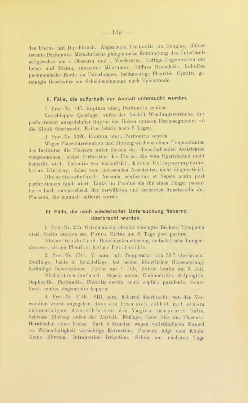 des Uteras mit Durchbruch. Abgesackte Peritonitis iiu Douglas, diftuse recente Peritonitis. Metastatische pldegmonöse Entzündung des Unterhaut- zellgewebes am r. Oberarm und 1. Vorderarm. Fettige Degeneration der Leber und Nieren, subacuter Milztumor. Diffuse Bronchitis. Lobuläre pneumonische Herde im Unterlappen, beiderseitige Pleuritis, Cystitis, ge- reinigte Geschwüre am Scheideneingange nach Episiotomie. II. Fälle, die außerhalb der Anstalt untersucht wurden. L Prot.-Nr. 447. Ruptura uteri, Peritonitis septica. Verschleppte Querlage; außer der Anstalt Wendungsversuche, mit perforirender ausgedehnter Ruptur des linken unteren Uterinsegmentes an die Klinik überbracht. Exitus letalis nach 3 Tagen. 2. Prot.-Nr. 222ß. Ruptura uteri, Peritonitis septica. Wegen Placentarretention und Blutung wird von einem Frequentanten des Institutes die Placenta unter Beisein des diensthabenden Assistenten vorgenommen; liiebei Perforation des Uterus, die vom Operirenden niclit bemerkt wird. Patientin war narkotisirt; keine Collapssymptome, keine Blutung, daher vom anwesenden Assistenten nicht diagnosticirt. Obductionsbefund: Ana^mia acutissima et Sepsis acuta post perforationem fundi uteri. Links im Fundus ein für einen Finger passir- bares Loch entsprechend der zerwühlten und zei'fetzten Ansatzstelle der Placenta, die manuell entfernt wurde. III. Fälle, die nach wiederholter Untersuchung fiebernd überbracht wurden. 1. Prot.-Nr. 215. Osteomalacie, absolut verengtes Becken; Tympania uteri. Sectio caesarea sec. Porro. Exitus am 8. Tage post partum. 0b ducti 0n s b ef u n d : Bauchdeckeneiterung, metastatische Lungen- abscesse, eitrige Pleuritis; keine Peritonitis. 2. Prot.-Nr. 1741. V. parn. mit Temperatur von 39'7 überbracht. Zwillinge, beide in Schiidellage, bei beiden künstlicher Blasensprung, östündige Geburtsdauer. Partus am 1. .Juli, Exitus letalis am 3. Juli. 0 b d u c t i o n s b e f u n d : Sepsis acuta, Endometritis, Salpingitis, Oophoritis, Peritonitis, Pleuritis dextra acuta septica purulenta, tumor lienis acutus, dcgeneratio hepatis. 3. Prot.-Nr. 2149. VJII. para, fiebernd überbracht; von den Ver- wandten wurde angegeben, dass die Frau sich selbst mit einem sclimutzig(Mi Au si'eib fetzen die Vagina tamponirt habe. Schwere Blutung außer der Anstalt. Fußlage, tiefer Sitz der Placenta. Herabholen eines Fußes. Nach 5 Stunden wegen vollständigem Mangel an Wehenthätigkcit vorsichtige Extraction. Placenta folgt dem Kinde. Keine Blutung. Intrauterine Irrigation. Schon am nächsten Tage