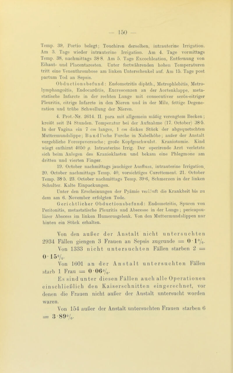 Temp. 39. Portio belegt; Touchiren derselben, intrauterine Irrigation. Am 3. Tage wieder intrauterine Irrigation. Am 4. Tage vormittags Temp. 38, nachmittags 38 8. Am 5. Tage Excochleation, Entfernung von Eihaut- und Placentaresten. Unter fortwährenden liolien Temperaturen tritt eine Venenthrombose am linken Unterschenkel auf. Am 15. Tage post partum Tod an Sepsis. Obductionsbefund : Endometritis diphth., Metrophlebitis, Metro- lymphangoitis. Endocarditis. Excrescenzen an der Aortenklappe, meta- statische Infarcte in der rechten Lunge mit consecutiver serös-eitriger Pleuritis, eitrige Infarcte in den Nieren und in der Milz, fettige Degene- ration und trübe Schwellung der Nieren. 4. Prot.-Nr. 2614. II. para mit allgemein mäßig verengtem Becken; kreißt seit 24 Stunden. Temperatur bei der Aufnahme (17. October) 38'5. In der Vagina ein 7 cm langes, 1 cm dickes Stück der abgequetschten Muttermundslippe; BandTsche Furche in Nabelhöhe; außer der Anstalt vergebliche Forcepsversuche; große Kopfgeschwulst. Kraniotomie. Kind wiegt enthirnt 4050 (/. Intrauterine Irrig. Der operirende Arzt verletzte sich beim Anlegen des Kranioklasten xind bekam eine Phlegmone am dritten und vierten Finger. 19. October nachmittags jauchiger Ausfluss, intrauterine Irrigation. 20. October nachmittags Temp. 40, vorsichtiges Curettement. 21. October Temp. 38 5. 23. October nachmittags Temp. 39 6, Schmerzen in der linken Schulter. Kalte Einpackungen. Unter den Erscheinungen der Pyämie verläuft die Krankheit bis zu dem am 6. November erfolgten Tode. Gerichtlicher Obductionsbefund: Endometritis, Spuren von Peritonitis, metastatische Pleuritis und Abscesse in der Lunge; pericapsu- lärer Abscess im linken Humerusgelenk. Von den Muttermundslippen nur hinten ein Stück erhalten. Von den außer der Anstalt nicht unter.snchten 2934 Fällen giengen 3 Frauen an Sepsis zugrunde = 017o- Von 1333 nicht untersuchten Fällen starben 2 = 0-150/0. Von 1601 an der Anstalt untersuchten Fällen starb 1 Frau = 0-06%. Es sind unter diesen Fällen auch alle Operationen einschließlich den Kaiserschnitten eingerechnet, vor denen die Frauen nicht außer der Anstalt untersucht worden waren. Von 154 außer der Anstalt untersuchten Frauen starben 6 = 3-890/0.