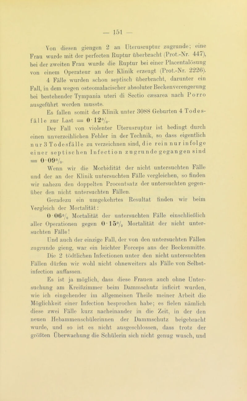 Von diesen giengen 2 an Uteiasruptur zugrunde; eine Frau wurde mit der perfecten Kuptur überbracht (Prot.-Nr. 447), bei der zweiten Frau wurde die Ruptur bei einer Placentalösung von einem Operateur an der Klinik erzeugt (Prot.-Nr. 2226). 4 Fälle wurden schon septisch überbracht, darunter ein Fall, in dem wegen osteomalacischer absoluter Beckenverengerung bei bestehender Tympania uteri di Sectio caesarea nach Porro ausgeführt werden musste. Es fallen somit der Klinik unter 3088 Geburten 4 To de s- fäUe zur Last = 0' 12Vo- Der Fall von violenter Uterusruptur ist bedingt durch einen unverzeihlichen Fehler in der Technik, so dass eigentlich n ur 3 Todesfälle zu verzeichnen sind, die rein nur infolge einer septischen Infection zugrunde gegangen sind = 0-09Vo- Wenn wir die Morbidität der nicht untersuchten Fälle und der an der Klinik untersuchten Fälle vergleichen, so finden wir nahezu den doppelten Procentsatz der untersuchten gegen- über den nicht untersuchten Fällen. Geradezu ein umgekehrtes Resultat finden wir beim Vergleich der Mortalität: O'Oßo/o Mortalität der untersuchten Fälle einschließlich aller Operationen gegen 0 • 15^0 Mortalität der nicht unter- suchten Fälle! Und auch der einzige Fall, der von den untersuchten Fällen zugrunde gieng, war ein leichter Forceps aus der Beckenmitte. Die 2 tftdtlichen Infectionen unter den nicht untersuchten Fällen dürfen wir wohl nicht ohneweiters als Fälle von Selbst- infection auffassen. Es ist ja m()glich, dass diese Frauen auch ohne Unter- suchung am Kreißzimmer beim Dammschutz inficirt wurden, wie ich eingehender im allgemeinen Theile meiner Arbeit die Möglichkeit einer Infection besprochen habe; es fielen nämlich diese zwei Fälle kurz nacheinander in die Zeit, in der den neuen Hebammenschülerinnen der Dammschutz beigebracht wurde, und so ist es nicht ausgeschlossen, dass trotz der größten Überwachung die Schülerin sich nicht genug wusch, und