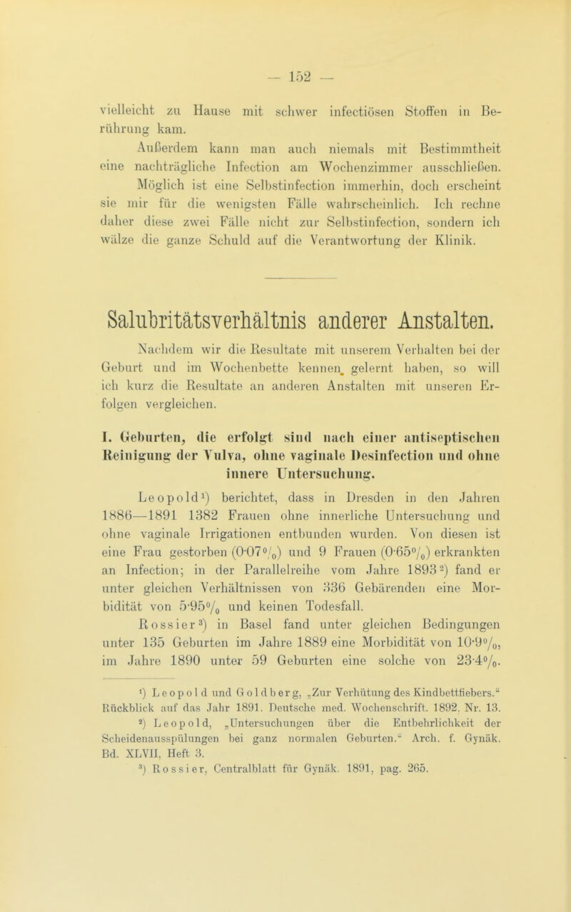 vielleicht zu Hause mit schwer infectiösen Stoffen in Be- rührung kam. Außerdem kann man auch niemals mit Bestimmtheit eine nachträgliche Infection am Wochenzimmer ausschließen. Möglich ist eine Selbstinfection immerhin, doch erscheint sie mir für die wenigsten Fälle wahrscheinlich. Ich rechne daher diese zwei Fälle nicht zur Selbstinfection, sondern ich wälze die ganze Schuld auf die Verantwortung der Klinik. Saliifcritätsverhältiiis anderer Anstalten. Nachdem wir die Resultate mit unserem Verhalten bei der Geburt und im Wochenbette kennen, gelernt haben, so will ich kurz die Resultate an anderen Anstalten mit unseren Er- folgen vergleichen. I. Geburten, die erfolgt sind nach einer antiseptischen Reinigung der Vulva, ohne vaginale Desinfection und ohne innere Untersuchung. Leopold^) berichtet, dass in Dresden in den Jahren 1886—1891 1382 Frauen ohne innerliche Untersuchung und ohne vaginale Irrigationen entbunden wurden. Von diesen ist eine Frau gestorben (0-07o/^j) und 9 Frauen (O-Gö^/p) erkrankten an Infection; in der Parallelreihe vom Jahre 18932) fand er unter gleichen Verhältnissen von 336 Gebärenden eine Mor- bidität von 5-95o/(, und keinen Todesfall. Rossier 3) in Basel fand unter gleichen Bedingungen unter 135 Geburten im Jahre 1889 eine Morbidität von 10'9o/o5 im Jahre 1890 unter 59 Geburten eine solche von 23'4o/o. ') Leopold und G o 1 d b er g, „Zur Verhütung des Kindbettfiebers. Rückbbck auf das Jahr 1891. Deutsche med. Wochenschrift. 1892. Nr. 13. 2) Leopold, „Untersuchungen über die Entbehrlichkeit der Scheidenausspülungen bei ganz normalen Geburten.'' Arch. f. Gynäk. Bd. XLVIL Heft 3.