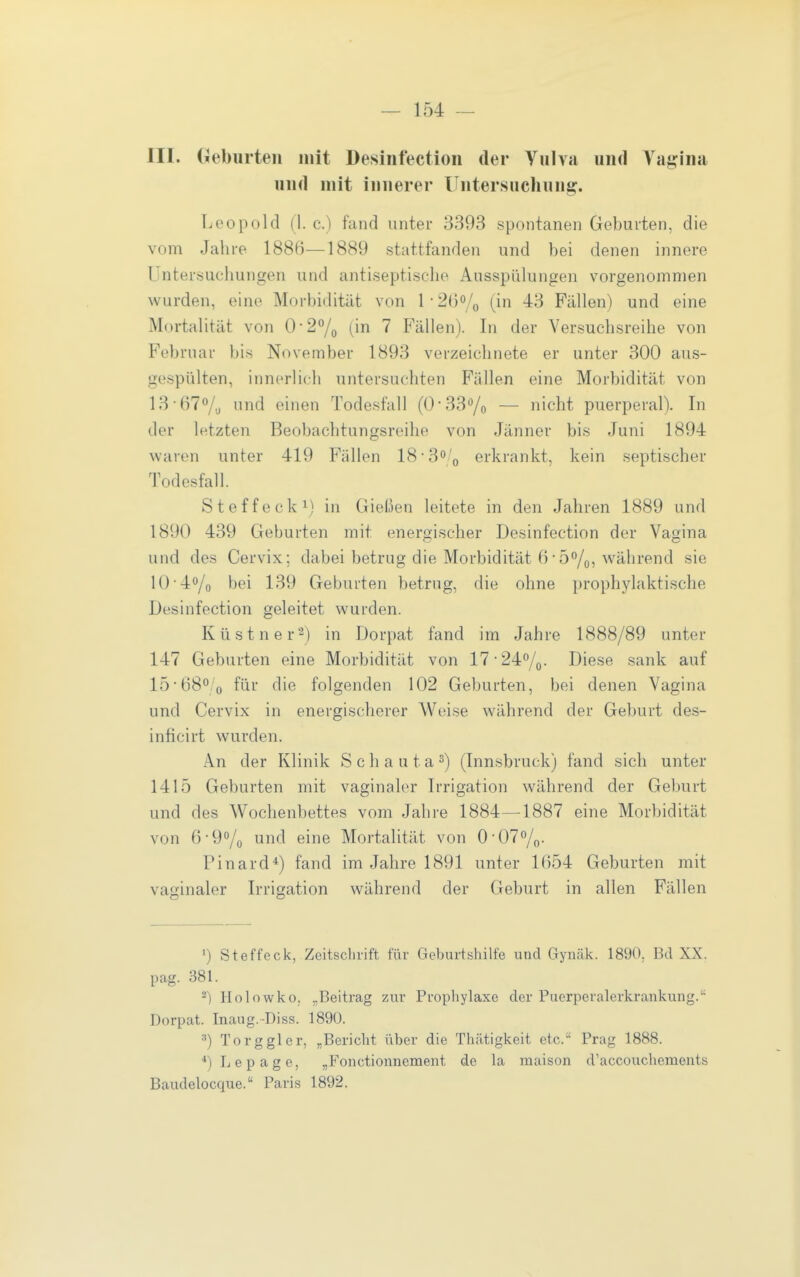 III. Geburten mit Desinfection der Vulva und Vagina und mit innerer Untersuchung. Leopold (1. c.) fand unter 3393 spontanen Geburten, die vom Jahre 1886—1889 stattfanden und bei denen innere Untersuchungen und antiseptisclie Ausspülungen vorgenommen wurden, eine Morbidität von U20% (in 43 Fällen) und eine Mortalität von 0-27o (in 7 Fällen). In der Versuchsreihe von Februar bis November 1893 verzeichnete er unter 300 aus- gespülten, innerlich untersuchten Fällen eine Morbidität von 13-67/^, und einen Todesfall (0*33^0 — nicht puerperal). In der letzten Beobachtungsreihe von Jänner bis Juni 1894 waren unter 419 Fällen 18*3o/(, erkrankt, kein septischer Todesfall. Steffecki) in Gießen leitete in den Jahren 1889 und 1890 439 Geburten mit energischer Desinfection der Vagina und des Cervix; dabei betrug die Morbidität 6• 5/o, während sie 10-40/0 bei 139 Geburten betrug, die ohne prophylaktische Desinfection geleitet wurden. Küstner^) in Dorpat fand im Jahre 1888/89 unter 147 Geburten eine Morbidität von 17 ■24^0. Diese sank auf 1568'o für die folgenden 102 Geburten, bei denen Vagina und Cervix in energischerer Weise während der Geburt des- inficirt wurden. A.n der Klinik S c h a u t a s) (Innsbruck) fand sich unter 1415 Geburten mit vaginaler Irrigation während der Geburt und des Wochenbettes vom Jahre 1884—1887 eine Morbidität von 6-90/0 unc^ eine Mortalität von 0-070/0. Pinard*) fand im Jahre 1891 unter 1654 Geburten mit vaginaler Irrigation während der Geburt in allen Fällen 1) Steffeck, Zeitschrift für Geburtshilfe und Gynäk. 1890, Bd XX. pag. 381. ^) Holowko, „Beitrag zur Prophylaxe der Puerperalerkrankung. Dorpat. Inaug.-Diss. 1890. •■') To rg gl er, .Bericht über die Thätigkeit etc. Prag 1888. ■♦)Lepage, „Fonctionnement de la maison d'accouchements Baudelocque. Paris 1892,