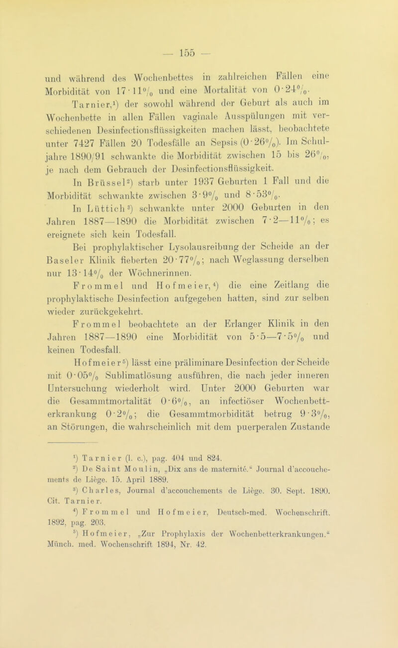 und während des Wochenbettes in zahlreichen Fällen eine Morbidität von 17-ll»/o und eine Mortalität von 0-240;o. Tarnier,!) der sowohl während der Geburt als auch im Wochenbette in allen Fällen vaginale Ausspülungen mit ver- schiedenen Desinfectionsfiüssigkeiten machen lässt, beobachtete unter 7427 Fällen 20 Todesfälle an Sepsis (0 • 26Vo)- Im Schul- jahre 1890/91 schwankte die Morbidität zwischen 15 bis 260/o, je nach dem Gebrauch der Desinfectionsfliissigkeit. In Brüssel2) starb unter 1937 Gebarten 1 Fall und die Morbidität schwankte zwischen 3-9Vo nd 8-53o/o- In Lüttich 2) schwankte unter 2000 Geburten in den Jahren 1887—1890 die Morbidität zwischen 7-2—11%; es ereignete sich kein Todesfall. Bei prophylaktischer Lysolausreibung der Scheide an der Baseler Klinik fieberten 20-77o/o; nach Weglassung derselben nur 13'140/0 der Wöchnerinnen. F r 0 m m e 1 und H 0 f m e i e r, die eine Zeitlang die prophylaktische Desinfection aufgegeben hatten, sind zur selben wieder zurückgekehrt. Fromme 1 beobachtete an der Erlanger Klinik in den Jahren 1887—1890 eine Morbidität von 5-5—7-5Vo ud keinen Todesfall. Hofmeier^) lässt eine präliminare Desinfection der Scheide mit 0-05/o Sublimatlösung ausführen, die nach jeder inneren Untersuchung wiederholt wird. Unter 2000 Geburten war die Ge.sammtmortalität O'G^jo, an infectiöser Wochenbett- erkrankung 02%; die Gesammtmorbidität betrug 9'3%, an Störungen, die wahrscheinlich mit dem puerperalen Zu.stande Tarnier (1. c), pag. 404 und 824. ^) De Saint Moni in, „Dix ans de maternitc. Journal d'accouclic- ments de Liege. 15. April 1889. ^) Charles, Journal d'accouchements de Liege. 30. Sept. 18t)0. Cit. Tarnier. ^) Fromm el und H 0 f m e i e r, Deutscb-med. Wochenschrift. 1892, pag. 203. ^) Hofmeier, „Zur I^ropliylaxis der Wochenbetterkrankungen. Miincli. med. Wochenschrift 1894, Nr. 42.