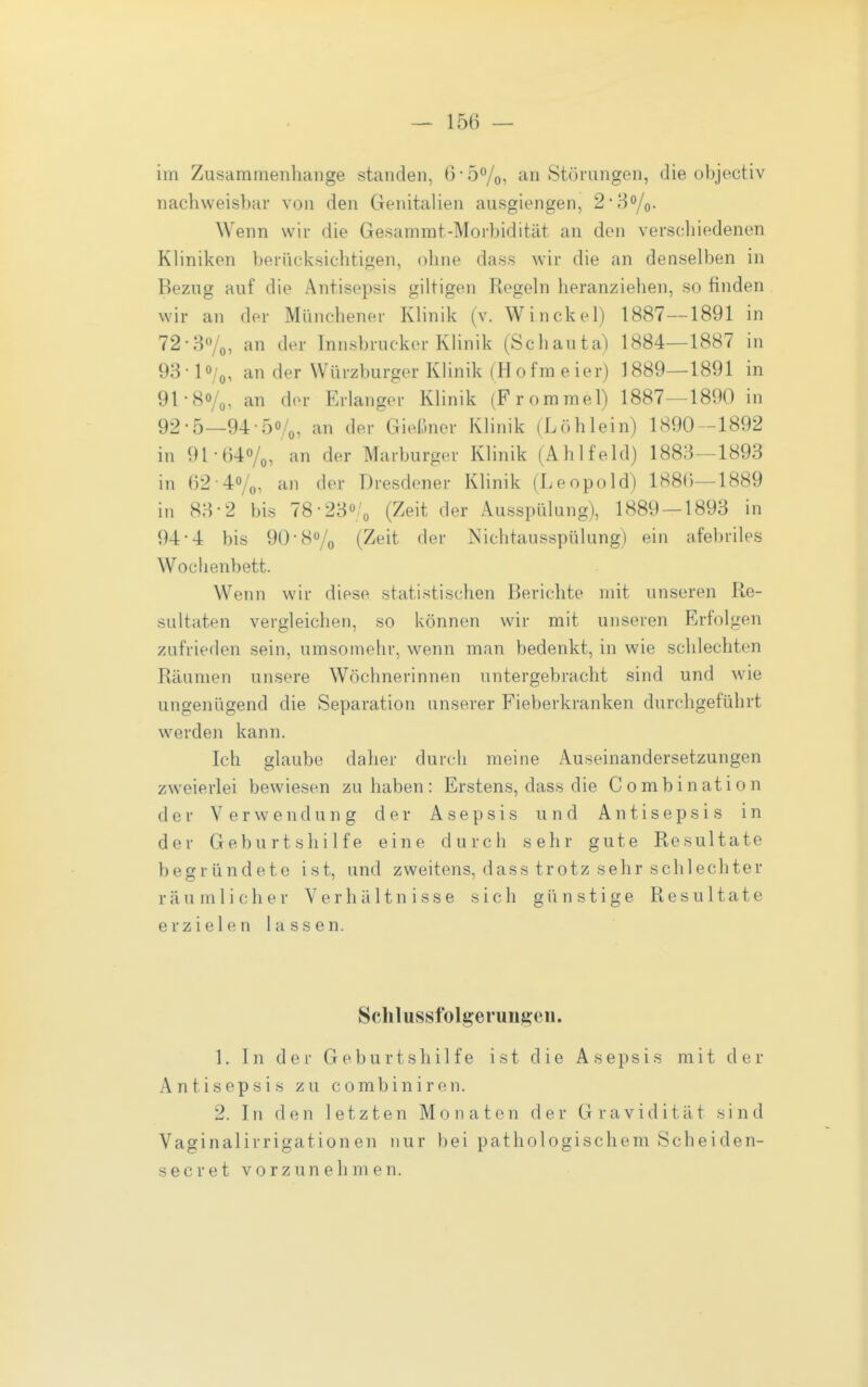 im Zusammenhange standen, 6* 5%, an Störungen, die objectiv nachweisbar von den Genitalien ausgiengen, 2'8o/o. Wenn wir die Gesammt-Morbidität an den verscliiedenen Kliniken berücksichtigen, ohne dass wir die an denselben in Bezug auf die Antisepsis giltigen Regeln heranziehen, so finden wir an der Münchener Klinik (v. Winckel) 1887--1891 in 72-3ö/o, an der Innsbruckor Klinik (Schauta) 1884—1887 in 93- 10/0, an der Würzburger Klinik (Hofmeier) 1889—1891 in 91- 80/,, an der Erlanger Klinik (Frommel) 1887—1890 in 92- 5—94-50/0, an der GieL'mcr Klinik (Löhlein) 1890-1892 in 91-640/0, an der Marburger Klinik (Ahlfeld) 1883—1893 in 62-4o/o, an der Dresdener Klinik (Leopold) 188(5-1889 in 83-2 bis IS- 23'!, (Zeit der Ausspülung), 1889 — 1893 in 94- 4 bis 90-80/0 (Zeit der Nichtausspülung) ein afebriles Woclienbett. Wenn wir diese statistischen Berichte mit unseren Re- sultaten vergleichen, so können wir mit unseren Erfolgen zufrieden sein, umsomehr, wenn man bedenkt, in wie schlechten Räumen unsere Wöchnerinnen untergebracht sind und wie ungenügend die Separation unserer Fieberkranken durchgeführt werden kann. Ich glaube daher durch meine Auseinandersetzungen zweierlei bewiesen zuhaben: Erstens, dass die Combination der Verwendung der Asepsis und Antisepsis in der Geburtshilfe eine durch sehr gute Resultate begründete ist, und zweitens, dass trotz sehr schlechter räumlicher Verhältnisse sich günstige Resultate erzielen lassen. Schlusstolgeruiijä:eii. 1. In der Geburtshilfe ist die Asepsis mit der Antisepsis zu combiniren. 2. In den letzten Monaten der Gravidität sind Vaginalirrigationen nur bei pathologischem Scheiden- secret vorzunehmen.