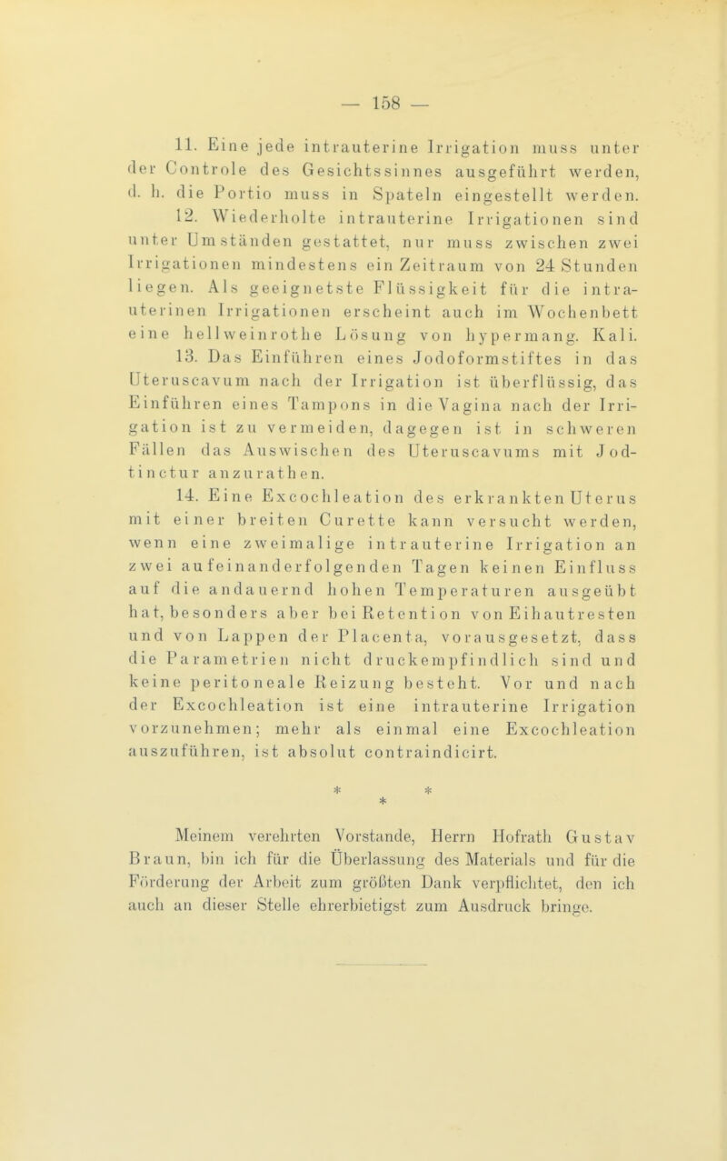 11. Eine jede intrauterine Irrigation muss unter der Controle des Gesichtssinnes ausgeführt werden, (1. h. die Portio muss in Spateln eingestellt werden. 12. W iederholte intrauterine Irrigationen sind unter Umständen gestattet, nur muss zwischen zwei Irrigationen mindestens ein Zeitraum von 24 Stunden liegen. Als geeignetste Flüssigkeit für die intra- uterinen Irrigationen erscheint auch im Wochenbett eine h e 11 w e i n r o t h e Lösung von h y p e r m a n g. Kali. 13. Das Einführen eines Jodoformstiftes in das Uteruscavum nach der Irrigation ist überflüssig, das Einführen eines Tampons in die Vagina nach der Irri- gation ist zu vermeiden, dagegen ist in schweren Fällen das Auswischen des Uteruscavums mit Jod- tin c t u r a n z u r a t h e n. 14. Eine Excochleation des erkrankten Uterus mit einer breiten Curette kann versucht werden, wenn eine zweimalige intrauterine Irrigation an zwei aufeinanderfolgenden Tagen keinen Einfluss auf die andauernd hohen Temperaturen ausgeübt hat, besonders aber bei Retention vonEihautresten und von Lappen der Placenta, vorausgesetzt, dass die Parametrien nicht druckempfindlich sind und keine peritoneale Reizung besteht. Vor und nach der Excochleation ist eine intrauterine Irrigation vorzunehmen; mehr als einmal eine Excochleation auszuführen, ist absolut contraindicirt. * * * Meinem verehrten Vorstande, Herrn Hofrath Gustav Braun, bin ich für die Überlassung des Materials und für die F(»rderung der Arbeit zum größten Dank verpflichtet, den ich auch an dieser Stelle ehrerbietigst zum Ausdruck bringe.