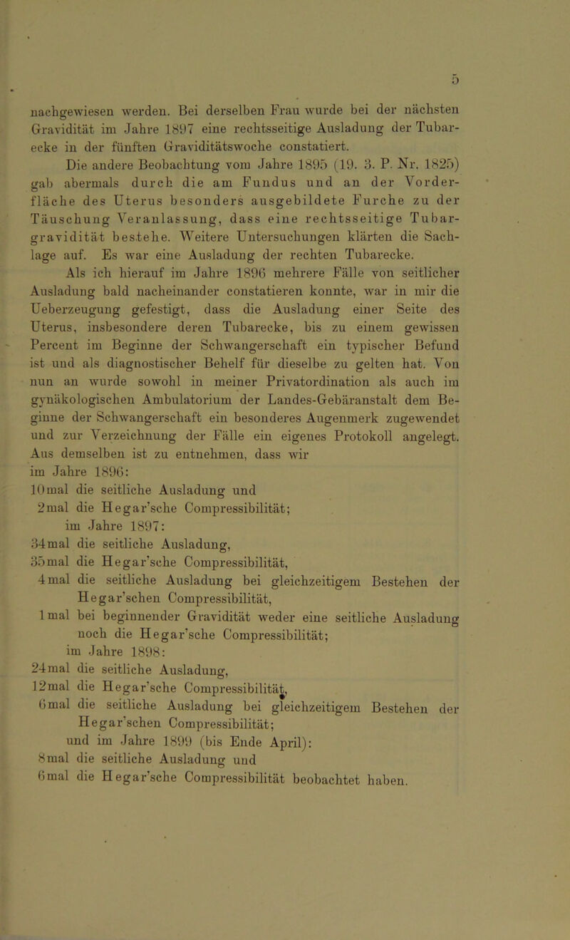 nachgewiesen werden. Bei derselben Frau wurde bei der nächsten Gravidität im Jahre 1897 eine rechtsseitige Ausladung der Tubar- ecke in der fünften Graviditätswoche constatiert. Die andere Beobachtung vom Jahre 1895 (19. 3. P. Nr. 1825) gab abermals durch die am Fundus und an der Vorder- fläche des Uterus besonders ausgebildete Furche zu der Täuschung Veranlassung, dass eine rechtsseitige Tubar- gravidität bestehe. Weitere Untersuchungen klärten die Sach- lage auf. Es war eine Ausladung der rechten Tubarecke. Als ich hierauf im Jahre 1896 mehrere Fälle von seitlicher Ausladung bald nacheinander constatieren konnte, war in mir die Ueberzeugung gefestigt, dass die Ausladung einer Seite des Uterus, insbesondere deren Tubarecke, bis zu einem gewissen Percent im Beginne der Schwangerschaft ein typischer Befund ist und als diagnostischer Behelf für dieselbe zu gelten hat. Von nun an wurde sowohl in meiner Privatordination als auch im gynäkologischen Ambulatorium der Landes-Gebäranstalt dem Be- ginne der Schwangerschaft ein besonderes Augenmerk zugewendet und zur V erzeichnung der Fälle ein eigenes Protokoll angelegt. Aus demselben ist zu entnehmen, dass wir im Jahre 1896: 10 mal die seitliche Ausladung und 2mal die HegaFsche Compressibilität; im Jahre 1897: 34mal die seitliche Ausladung, 35mal die HegaFsche Compressibilität, 4 mal die seitliche Ausladung bei gleichzeitigem Bestehen der Hegar’schen Compressibilität, 1 mal bei beginnender Gravidität weder eine seitliche Ausladung noch die HegaFsche Compressibilität; im Jahre 1898: 24 mal die seitliche Ausladung, 12mal die HegaFsche Compressibilität, 6 mal die seitliche Ausladung bei gleichzeitigem Bestehen der He gaFschen Compressibilität; und im Jahre 1899 (bis Ende April): 8mal die seitliche Ausladung und 6mal die HegaFsche Compressibilität beobachtet haben.