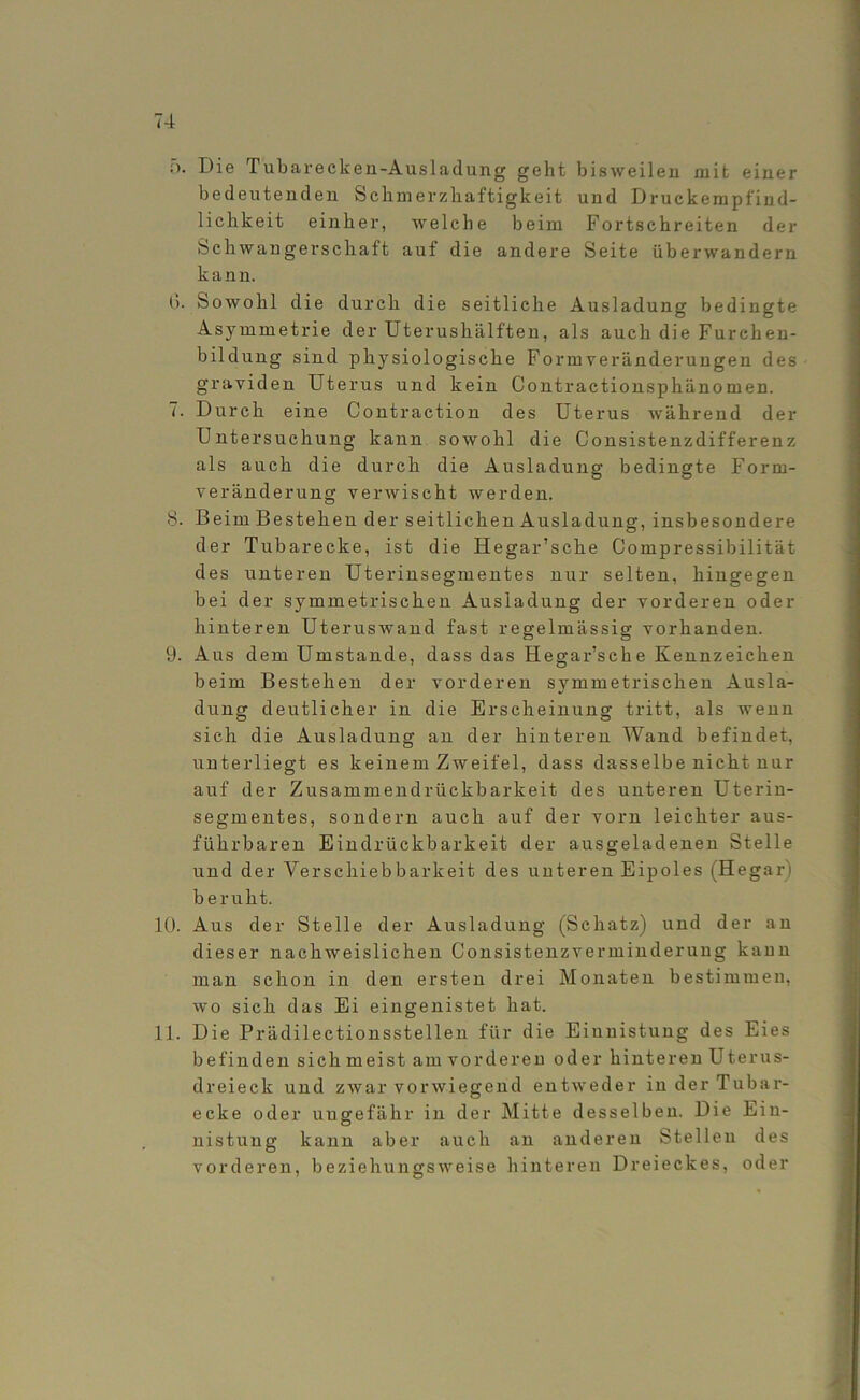 Die Tubareckeii-Ausladung geht bisweilen mit einer bedeutenden Schmerzhaftigkeit und Druckempfind- lichkeit einher, welche beim Fortschreiten der Schwanger schaft auf die andere Seite über wandern kann. I). Sowohl die durch die seitliche Ausladung bedingte Asymmetrie der Uterushälften, als auch die Furehen- bildung sind physiologische Formveränderungen des graviden Uterus und kein Contractionsphänomen. 7. Durch eine Contraction des Uterus während der Untersuchung kann sowohl die Consistenzdifferenz als auch die durch die Ausladung bedingte Form- veränderung verwischt werden. 8. Beim Bestehen der seitlichen Ausladung, insbesondere der Tubarecke, ist die Hegar’sche Compressibilität des unteren Uterinsegmentes nur selten, hingegen bei der symmetrischen Ausladung der vorderen oder hinteren Uteruswand fast regelmässig vorhanden. 9. Aus dem Umstande, dass das Hegar’sche Kennzeichen beim Bestehen der vorderen symmetrischen Ausla- dung deutlicher in die Erscheinung tritt, als wenn sich die Ausladung an der hinteren Wand befindet, unterliegt es keinem Zweifel, dass dasselbe nicht nur auf der Zusammendrückbarkeit des unteren Uterin- segmentes, sondern auch auf der vorn leichter aus- führbaren Eindrückbarkeit der ausgeladenen Stelle und der Verschiebbarkeit des unteren Eipoles (Hegari beruht. 10. Aus der Stelle der Ausladung (Schatz) und der an dieser nachweislichen Consistenzverminderung kann man schon in den ersten drei Monaten bestimmen, wo sich das Ei eingenistet hat. 11. Die Prädilectionsstellen für die Einnistung des Eies befinden sich meist am vorderen oder hinteren Uterus- dreieck und zwar vorwiegend entweder in der Tubar- ecke oder ungefähr in der Mitte desselben. Die Ein- nistung kann aber auch an anderen Stellen des vorderen, beziehungsweise hinteren Dreieckes, oder