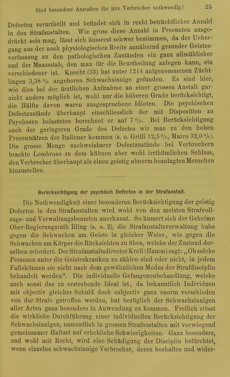 Defecten verurtheilt und befindet sich in recht beträchtlicher Anzahl in den Strafanstalten. Wie gross diese Anzahl in Procenten ausge- drückt sein mag, lässt sich äusserst schwer bestimmen, da der Ueber- gang aus der noch physiologischen Breite annähernd gesunder Geistes- verfassung zu den pathologischen Zuständen ein ganz allmählicher und der Maassstab, den man für die Beurtheilung anlegen kann, ein verschiedener ist. Knecht (33) hat unter 1214 aufgenommenen Zücht- ungen 3,38 o/o angeboren Schwachsinnige gefunden. Es sind hier, wie dies bei der ärztlichen Aufnahme an einer grossen Anstalt gar- uicht anders möglich ist, wohl nur die höheren Grade berücksichtigt, die Hälfte davon waren ausgesprochene Idioten. Die psychischen Defectzustände überhaupt einschliesslich der mit Disposition zu Psychosen belasteten berechnet er auf 7 »/o. Bei Berücksichtigung auch der geringeren Grade des Defectes wir man zu den hohen Procentsätzen der Italiener kommen (s. o. Grilli 12,5 o/o, Marro 32,0 >). Die grosse Menge nachweisbarer Defectzustände bei Verbrechern brachte Lombroso zu dem kühnen aber wohl irrthümlichen Schluss, den Verbrecher überhaupt als einen geistig abnorm beanlagten Menschen hinzustellen. Berücksichtigung der psychisch Defecten in der Strafanstalt. Die Nothwendigkeit einer besonderen Berücksichtigung der geistig Defecten in den Strafanstalten wird wohl von den meisten Strafvoll- zugs- und Verwaltungsbeamten anerkannt. So äussert sich der Geheime Ober-Regierungsrath Illing (s. o. 2), die Strafanstaltsverwaltung habe gegen die Schwachen am Geiste in gleicher Weise, wie gegen die Schwachen am Körper die Rücksichten zu üben, welche der Zustand der- selben erfordert. Der Strafanstaltsdirector Krell (Hamm) sagt: „Ob solche Personen unter die Geisteskranken zu zählen sind oder nicht, in jedem Fallekönnen sie nicht nach dem gewöhnlichen Modus der Strafdisciplin behandelt werden. Die individuelle Gefangenenbehandlung, welche auch sonst das zu erstrebende Ideal ist, da bekanntlich Individuen mit objectiv gleicher Schuld doch subjectiv ganz enorm verschieden von der Strafe getroffen werden, hat bezüglich der Schwachsinnigen aller Arten ganz besonders in Anwendung zu kommen. Freilich stösst die wirkliche Durchführung einer individuellen Berücksichtigung der Schwachsinnigen, namentlich in grossen Strafanstalten mit vorwiegend gemeinsamer Haftart auf erhebliche Schwierigkeiten. Ganz besonders, und wohl mit Recht, wird eine Schädigung der Disciplin befürchtet, wenn einzelne schwachsinnige Verbrecher, deren boshaftes und wider-