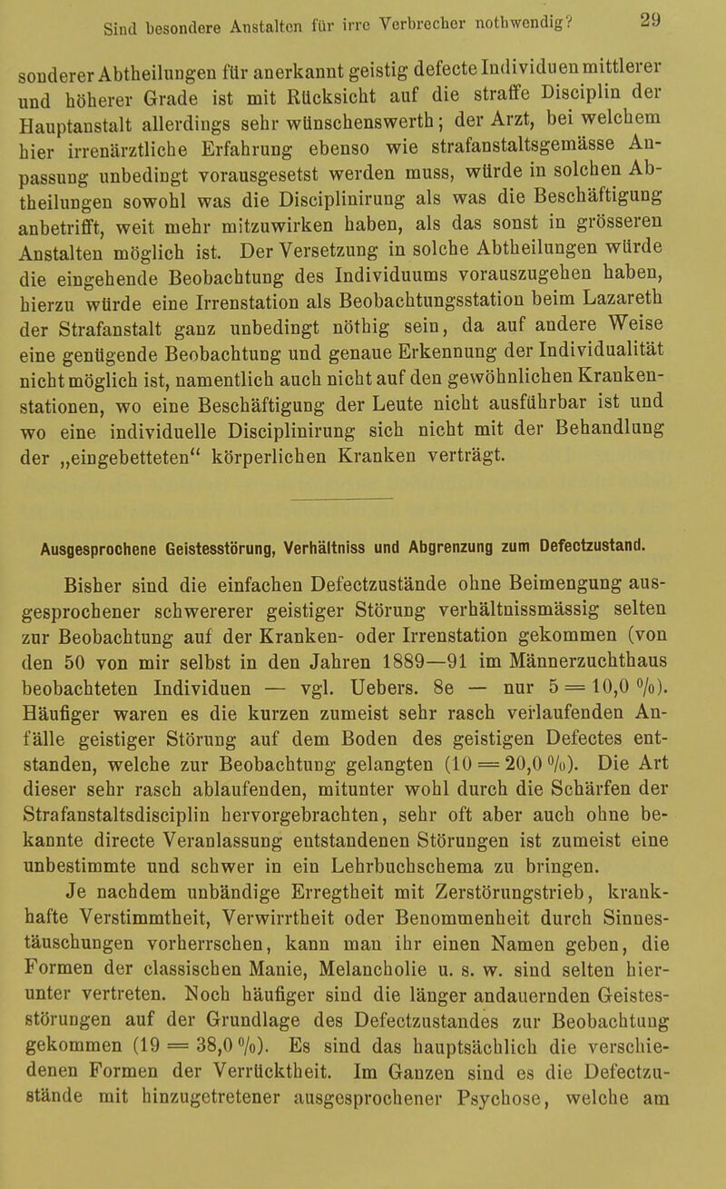 soDderer Abtheilungen für anerkannt geistig defecte Individuen mittlerer und höherer Grade ist mit Rücksicht auf die straffe Disciplin der Hauptanstalt allerdings sehr wünschenswerth; der Arzt, bei welchem hier irrenärztliche Erfahrung ebenso wie strafanstaltsgemässe An- passung unbedingt vorausgesetst werden muss, würde in solchen Ab- theilungen sowohl was die Disciplinirung als was die Beschäftigung anbetrifft, weit mehr mitzuwirken haben, als das sonst in grösseren Anstalten möglich ist. Der Versetzung in solche Abtheilungen würde die eingehende Beobachtung des Individuums vorauszugehen haben, hierzu würde eine Irrenstation als Beobachtungsstation beim Lazareth der Strafanstalt ganz unbedingt nöthig sein, da auf andere Weise eine genügende Beobachtung und genaue Erkennung der Individualität nicht möglich ist, namentlich auch nicht auf den gewöhnlichen Kranken- stationen, wo eine Beschäftigung der Leute nicht ausführbar ist und wo eine individuelle Disciplinirung sich nicht mit der Behandlung der „eingebetteten körperlichen Kranken verträgt. Ausgesprochene Geistesstörung, Verhältniss und Abgrenzung zum Defectzustand. Bisher sind die einfachen Defectzustände ohne Beimengung aus- gesprochener schwererer geistiger Störung verhältnissmässig selten zur Beobachtung auf der Kranken- oder Irrenstation gekommen (von den 50 von mir selbst in den Jahren 1889—91 im Männerzuchthaus beobachteten Individuen — vgl. Uebers. 8e — nur 5 = 10,Oo/o). Häufiger waren es die kurzen zumeist sehr rasch verlaufenden An- fälle geistiger Störung auf dem Boden des geistigen Defectes ent- standen, welche zur Beobachtung gelangten (10 = 20,0 ^h). Die Art dieser sehr rasch ablaufenden, mitunter wohl durch die Schärfen der Strafanstaltsdisciplin hervorgebrachten, sehr oft aber auch ohne be- kannte directe Veranlassung entstandenen Störungen ist zumeist eine unbestimmte und schwer in ein Lehrbuchschema zu bringen. Je nachdem unbändige Erregtheit mit Zerstörungstrieb, krank- hafte Verstimmtheit, Verwirrtheit oder Benommenheit durch Sinnes- täuschungen vorherrschen, kann man ihr einen Namen geben, die Formen der classischen Manie, Melancholie u. s. w. sind selten hier- unter vertreten. Noch häufiger sind die länger andauernden Geistes- störungen auf der Grundlage des Defectzustandes zur Beobachtung gekommen (19 == 38,0 /o). Es sind das hauptsächlich die verschie- denen Formen der Verrücktheit. Im Ganzen sind es die Defectzu- stände mit hinzugetretener ausgesprochener Psychose, welche am