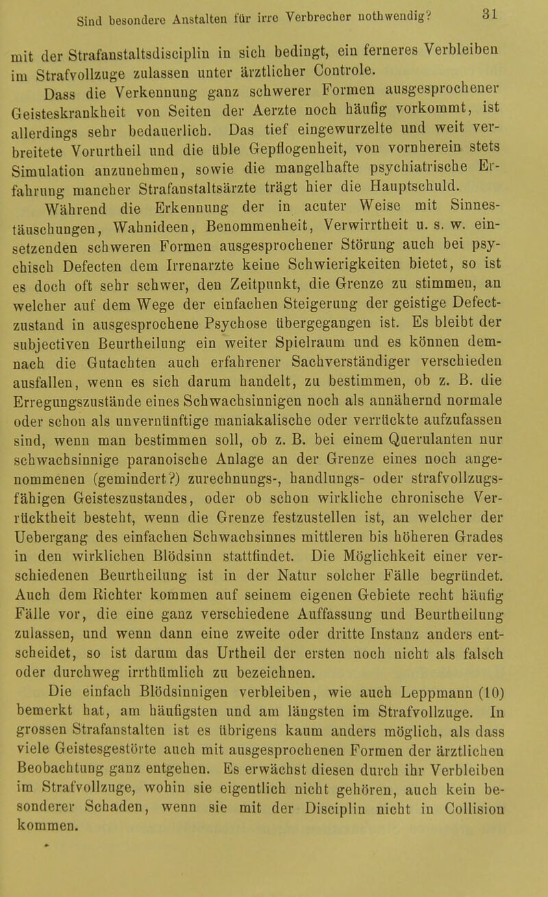 mit der Strafanstaltsdisciplin in sich bedingt, ein ferneres Verbleiben im Strafvollzuge zulassen unter ärztlicher Controle. Dass die Verkennung ganz schwerer Formen ausgesprochener Geisteskrankheit von Seiten der Aerzte noch häufig vorkommt, ist allerdings sehr bedauerlich. Das tief eingewurzelte und weit ver- breitete Vorurtheil und die üble Gepflogenheit, von vornherein stets Simulation anzunehmen, sowie die mangelhafte psychiatrische Er- fahrung mancher Strafanstaltsärzte trägt hier die Hauptschuld. Während die Erkennung der in acuter Weise mit Sinnes- täuschungen, Wahnideen, Benommenheit, Verwirrtheit u. s. w. ein- setzenden schweren Formen ausgesprochener Störung auch bei psy- chisch Defecten dem Irrenarzte keine Schwierigkeiten bietet, so ist es doch oft sehr schwer, den Zeitpunkt, die Grenze zu stimmen, an welcher auf dem Wege der einfachen Steigerung der geistige Defect- zustand in ausgesprochene Psychose übergegangen ist. Es bleibt der subjectiven Beurtheilung ein weiter Spielraum und es können dem- nach die Gutachten auch erfahrener Sachverständiger verschieden ausfallen, wenn es sich darum handelt, zu bestimmen, ob z. B. die Erregungszustände eines Schwachsinnigen noch als annähernd normale oder schon als unvernünftige maniakalische oder verrückte aufzufassen sind, wenn man bestimmen soll, ob z. B. bei einem Querulanten nur schwachsinnige paranoische Anlage an der Grenze eines noch ange- nommenen (gemindert?) zurechnungs-, handlungs- oder strafvollzugs- fähigen Geisteszustandes, oder ob schon wirkliche chronische Ver- rücktheit besteht, wenn die Grenze festzustellen ist, an welcher der Uebergang des einfachen Schwachsinnes mittleren bis höheren Grades in den wirklichen Blödsinn stattfindet. Die Möglichkeit einer ver- schiedenen Beurtheilung ist in der Natur solcher Fälle begründet. Auch dem Richter kommen auf seinem eigenen Gebiete recht häufig Fälle vor, die eine ganz verschiedene Auffassung und Beurtheilung zulassen, und wenn dann eine zweite oder dritte Instanz anders ent- scheidet, so ist darum das Urtheil der ersten noch nicht als falsch oder durchweg irrthümlich zu bezeichnen. Die einfach Blödsinnigen verbleiben, wie auch Leppmann (10) bemerkt hat, am häufigsten und am längsten im Strafvollzuge. In grossen Strafanstalten ist es übrigens kaum anders möglich, als dass viele Geistesgestörte auch mit ausgesprochenen Formen der ärztlichen BeobachtuDg ganz entgehen. Es erwächst diesen durch ihr Verbleiben im Strafvollzuge, wohin sie eigentlich nicht gehören, auch kein be- sonderer Schaden, wenn sie mit der Disciplin nicht in Collision kommen.