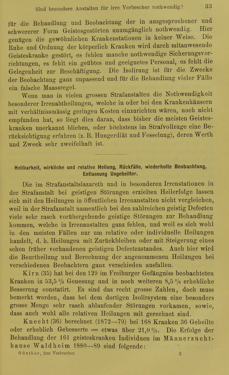 für die Behandlung und Beobachtung der in ausgesprochener und schwererer Form Geistesgestörten unumgänglich nothwendig. Hier genügen die gewöhnlichen Krankenstationen in keiner Weise. Die Ruhe und Ordnung der körperlich Kranken wird durch mitanwesende Geisteskranke gestört, es fehlen manche nothwendige Sicherungsvor- richtungen, es fehlt ein geübtes und geeignetes Personal, es fehlt die Gelegenheit zur Beschäftigung. Die Isolirung ist für die Zwecke der Beobachtung ganz unpassend und für die Behandlung vieler Fälle ein falsche Maassregel. Wenn man in vielen grossen Strafanstalten die Nothwendigkeit besonderer Irrenabtheilungen, welche in oder bei den Krankenhäusern mit verhältnissmässig geringen Kosten einzurichten wären, noch nicht empfunden hat, so liegt dies daran, dass bisher die meisten Geistes- kranken unerkannt blieben, oder höchstens im Strafvollzuge eine Be- rücksichtigung erfuhren (z. B. Hungerdiät und Fesselung), deren Werth und Zweck sehr zweifelhaft ist. Heilbarlcelt, wiricliche und relative Heilung, Rückfälle, wiederholte Beobachtung, Entlassung Ungeheilter. Die im Strafanstaltslazareth und in besonderen Irrenstationen in der Strafanstalt bei geistigen Störungen erzielten Heilerfolge lassen sich mit den Heilungen in öffentlichen Irrenanstalten nicht vergleichen, weil in der Strafanstalt namentlich bei den zahlreichen geistig Defecten viele sehr rasch vorübergehende geistige Störungen zur Behandlung kommen, welche in Irrenanstalten ganz fehlen, und weil es sich wohl in den meisten Fällen nur um relative oder individuelle Heilungen handelt, d. h. Heilungen mit Zurückbleiben oder mit Steigerung eines schon früher vorhandenen geistigen Defectzustandes. Auch hier wird die Beurtheilung und Berechnung der angenommenen Heilungen bei verschiedenen Beobachtern ganz verschieden ausfallen. Kirn (35) hat bei den 129 im Freiburger Gefängniss beobachteten Kranken in 53,5 /o Genesung und in noch weiteren 8,5 /o erhebliche Besserung constatirt. Es sind das recht grosse Zahlen, doch muss bemerkt werden, dass bei dem dortigen Isolirsystem eine besonders grosse Menge sehr rasch ablaufender Störungen vorkamen, sowie, dass auch wohl alle relativen Heilungen mit gerechnet sind. Knecht (36) berechnet (1872—79) bei 168 Kranken 36 Geheilte oder erheblich Gebesserte = etwas über 21,0 o/o. Die Erfolge der Behandlung der 161 geisteskranken Individuen im Männerzucht- hause Waldheim 1880—89 sind folgende: Günther, Irro Vorbrochor. 3