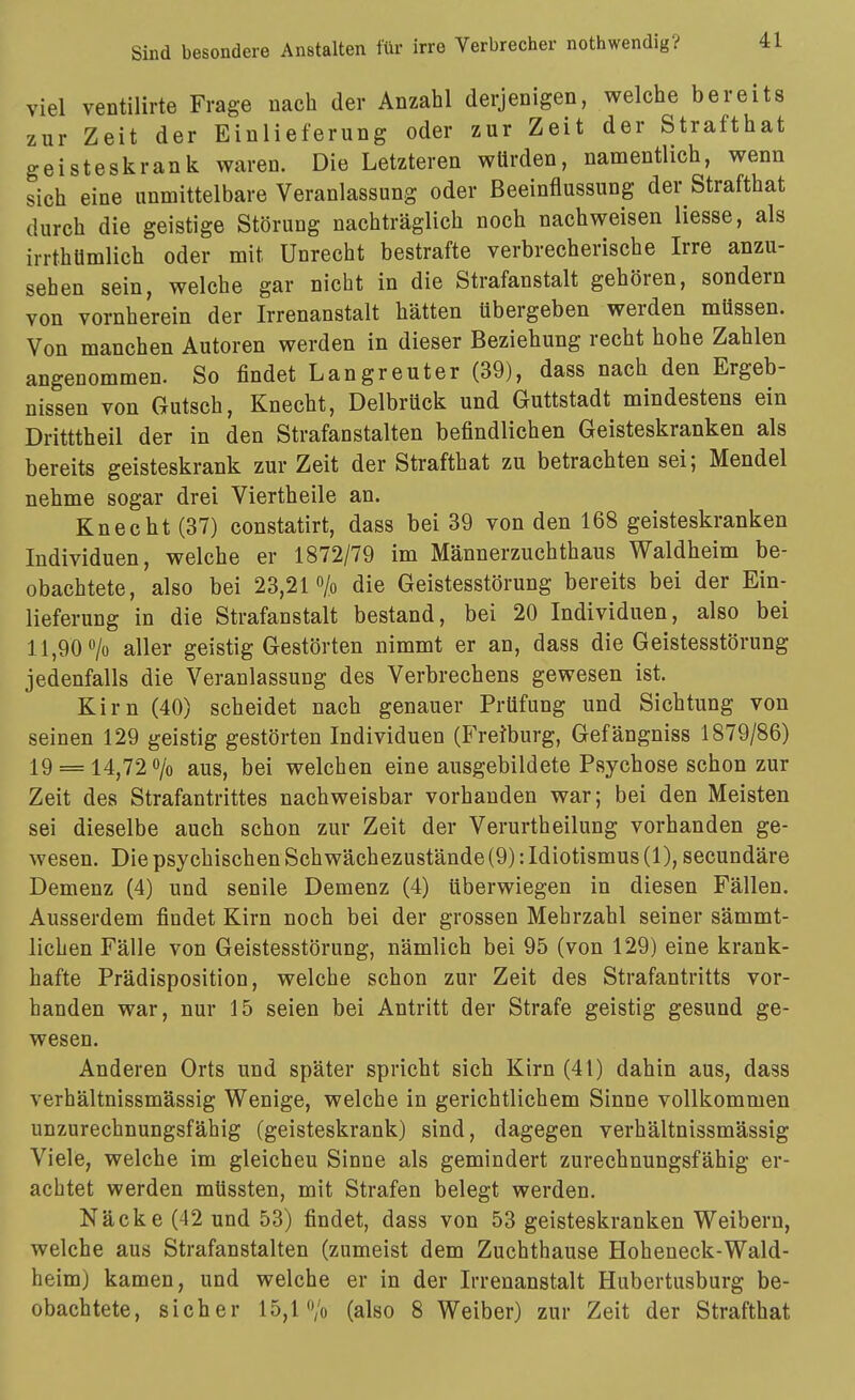 viel ventilirte Frage nach der Anzahl derjenigen, welche bereits zur Zeit der Einlieferung oder zur Zeit der Strafthat geisteskrank waren. Die Letzteren würden, namentlich, wenn sich eine unmittelbare Veranlassung oder Beeinflussung der Strafthat durch die geistige Störung nachträglich noch nachweisen Hesse, als irrthümlich oder mit Unrecht bestrafte verbrecherische Irre anzu- sehen sein, welche gar nicht in die Strafanstalt gehören, sondern von vornherein der Irrenanstalt hätten übergeben werden müssen. Von manchen Autoren werden in dieser Beziehung recht hohe Zahlen angenommen. So findet Langreuter (39), dass nach den Ergeb- nissen von Gutsch, Knecht, Delbrück und Guttstadt mindestens ein Dritttheil der in den Strafanstalten befindlichen Geisteskranken als bereits geisteskrank zur Zeit der Strafthat zu betrachten sei; Mendel nehme sogar drei Viertheile an. Knecht (37) constatirt, dass bei 39 von den 168 geisteskranken Individuen, welche er 1872/79 im Männerzuchthaus Waldheim be- obachtete, also bei 23,21 o/o die Geistesstörung bereits bei der Ein- lieferung in die Strafanstalt bestand, bei 20 Individuen, also bei 11,90 o/o aller geistig Gestörten nimmt er an, dass die Geistesstörung jedenfalls die Veranlassung des Verbrechens gewesen ist. Kirn (40) scheidet nach genauer Prüfung und Sichtung von seinen 129 geistig gestörten Individuen (Fretburg, Gefängniss 1879/86) 19 = 14^72 0/0 aus, bei welchen eine ausgebildete Psychose schon zur Zeit des Strafantrittes nachweisbar vorhanden war; bei den Meisten sei dieselbe auch schon zur Zeit der Verurtheilung vorhanden ge- wesen. Die psychischen Schwächezustände (9): Idiotismus (1), secundäre Demenz (4) und senile Demenz (4) überwiegen in diesen Fällen. Ausserdem findet Kirn noch bei der grossen Mehrzahl seiner sämmt- lichen Fälle von Geistesstörung, nämlich bei 95 (von 129) eine krank- hafte Prädisposition, welche schon zur Zeit des Strafantritts vor- handen war, nur 15 seien bei Antritt der Strafe geistig gesund ge- wesen. Anderen Orts und später spricht sich Kirn (41) dahin aus, dass verhältnissmässig Wenige, welche in gerichtlichem Sinne vollkommen unzurechnungsfähig (geisteskrank) sind, dagegen verhältnissmässig Viele, welche im gleichen Sinne als gemindert zurechnungsfähig er- achtet werden müssten, mit Strafen belegt werden. Nacke (42 und 53) findet, dass von 53 geisteskranken Weibern, welche aus Strafanstalten (zumeist dem Zuchthause Hoheneck-Wald- heim) kamen, und welche er in der Irrenanstalt Hubertusburg be- obachtete, sicher 15,1 o/o (also 8 Weiber) zur Zeit der Strafthat