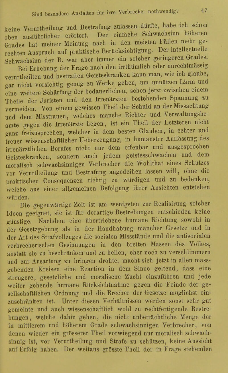 keine VerurtheiluDg und Bestrafung zulassen dürfte, habe ich schon oben ausführlicher erörtert. Der einfache Schwachsinn höheren Grades hat meiner Meinung nach in den meisten Fällen mehr ge- rechten Anspruch auf praktische Berücksichtigung. Der intellectuelle Schwachsinn der B. war aber immer ein solcher geringeren Grades. Bei Erhebung der Frage nach den irrthümlich oder unrechtmässig verurtheilten und bestraften Geisteskranken kann man, wie ich glaube, gar nicht vorsichtig genug zu Werke gehen, um unnützen Lärm und eine weitere Schärfung der bedauerlichen, schon jetzt zwischen einem Theile der Juristen und den Irrenärzten bestehenden Spannung zu vermeiden. Von einem gewissen Theil der Schuld an der Missachtung und dem Misstrauen, welches manche Richter und Verwaltungsbe- amte gegen die Irrenärzte hegen, ist ein Theil der Letzteren nicht ganz freizusprechen, welcher in dem besten Glauben, in echter und treuer wissenschaftlicher Ueberzeugung, in humanster Auffassung des irrenärztlichen Berufes nicht nur dem offenbar und ausgesprochen Geisteskranken, sondern auch jedem geistesschwachen und dem moralisch schwachsinnigen Verbrecher die Wohlthat eines Schutzes vor Verurtheilung und Bestrafung angedeihen lassen will, ohne die praktischen Consequenzen richtig zu würdigen und zu bedenken, welche aus einer allgemeinen Befolgung ihrer Ansichten entstehen würden. Die gegenwärtige Zeit ist am wenigsten zur Realisirung solcher Ideen geeignet, sie ist für derartige Bestrebungen entschieden keine günstige. Nachdem eine übertriebene humane Richtung sowohl in der Gesetzgebung als in der Handhabung mancher Gesetze und in der Art des Strafvollzuges die socialen Missstände und die antisocialen verbrecherischen Gesinnungen in den breiten Massen des Volkes, anstatt sie zu beschränken und zu heilen, eher noch zu verschlimmern und zur Ausartung zu bringen drohte, macht sich jetzt in allen mass- gebenden Kreisen eine Reaction in dem Sinne geltend, dass eine strengere, gesetzliche und moralische Zucht einzuführen und jede weiter gehende humane Rücksichtnahme gegen die Feinde der ge- sellschaftlichen Ordnung und die Brecher der Gesetze möglichst ein- zuschränken ist. Unter diesen Verhältnissen werden sonst sehr gut gemeinte und auch wissenschaftlich wohl zu rechtfertigende Bestre- bungen, welche dahin gehen, die nicht unbeträchtliche Menge der in mittlerem und höherem Grade schwachsinnigen Verbrecher, von denen wieder ein grösserer Theil vorwiegend nur moralisch schwach- sinnig ist, vor Verurtheilung und Strafe zu schützen, keine Aussicht auf Erfolg haben. Der weitaus grösste Theil der in Frage stehenden