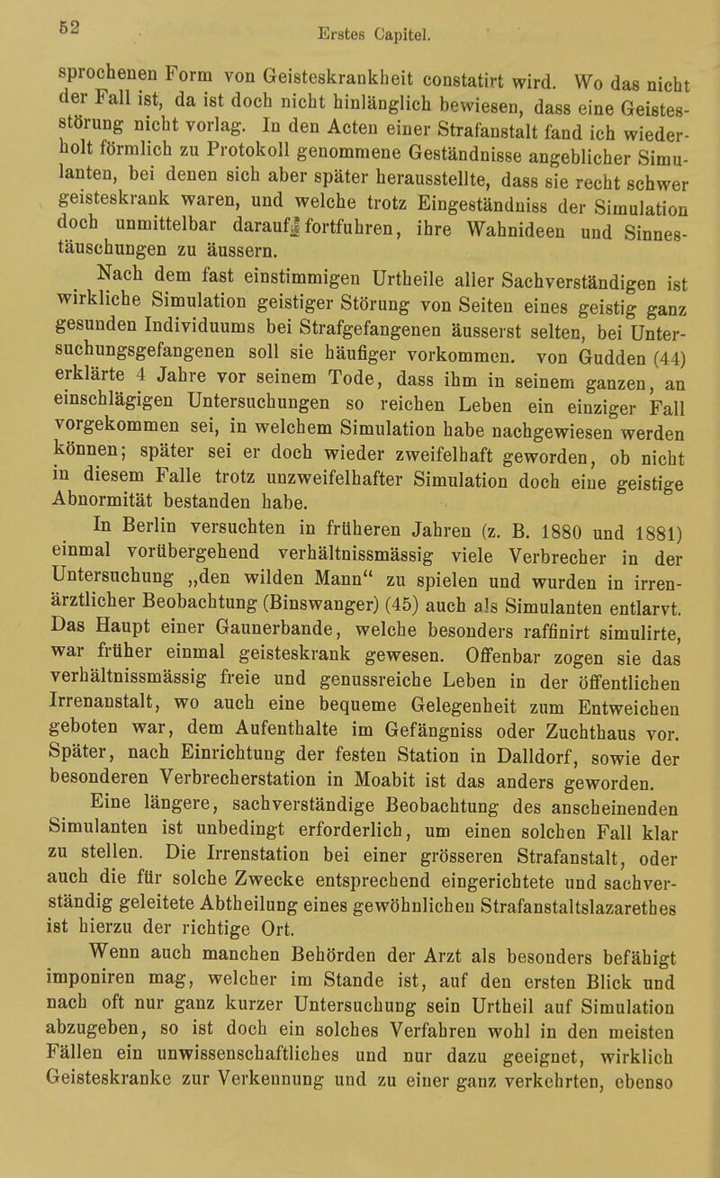 sprochenen Form von Geisteskrankheit constatirt wird. Wo das nicht der Fall ist, da ist doch nicht hinlänglich bewiesen, dass eine Geistes- störung nicht vorlag. In den Acten einer Strafanstalt fand ich wieder- holt förmlich zu Protokoll genommene Geständnisse angeblicher Simu- lanten, bei denen sich aber später herausstellte, dass sie recht schwer geisteskrank waren, und welche trotz Eingeständniss der Simulation doch unmittelbar daraufIfortfuhren, ihre Wahnideen und Sinnes- täuschungen zu äussern. Nach dem fast einstimmigen Urtheile aller Sachverständigen ist wirkliche Simulation geistiger Störung von Seiten eines geistig ganz gesunden Individuums bei Strafgefangenen äusserst selten, bei Unter- suchungsgefangenen soll sie häufiger vorkommen, von Gudden (44) erklärte 4 Jahre vor seinem Tode, dass ihm in seinem ganzen, an einschlägigen Untersuchungen so reichen Leben ein einziger Fall vorgekommen sei, in welchem Simulation habe nachgewiesen werden können; später sei er doch wieder zweifelhaft geworden, ob nicht in diesem Falle trotz unzweifelhafter Simulation doch eine geistige Abnormität bestanden habe. In Berlin versuchten in früheren Jahren (z. B. 1880 und 1881) einmal vorübergehend verhältnissmässig viele Verbrecher in der Untersuchung „den wilden Mann zu spielen und wurden in irren- ärztlicher Beobachtung (Binswanger) (45) auch als Simulanten entlarvt. Das Haupt einer Gaunerbande, welche besonders raffinirt simulirte, war früher einmal geisteskrank gewesen. Offenbar zogen sie das verhältnissmässig freie und genussreiche Leben in der öffentlichen Irrenanstalt, wo auch eine bequeme Gelegenheit zum Entweichen geboten war, dem Aufenthalte im Gefängniss oder Zuchthaus vor. Später, nach Einrichtung der festen Station in Dalldorf, sowie der besonderen Verbrecherstation in Moabit ist das anders geworden. Eine längere, sachverständige Beobachtung des anscheinenden Simulanten ist unbedingt erforderlich, um einen solchen Fall klar zu stellen. Die Irrenstation bei einer grösseren Strafanstalt, oder auch die für solche Zwecke entsprechend eingerichtete und sachver- ständig geleitete Abtheilung eines gewöhnlichen Strafanstaltslazarethes ist hierzu der richtige Ort. Wenn auch manchen Behörden der Arzt als besonders befähigt imponiren mag, welcher im Stande ist, auf den ersten Blick und nach oft nur ganz kurzer Untersuchung sein Urtheil auf Simulation abzugeben, so ist doch ein solches Verfahren wohl in den meisten Fällen ein unwissenschaftliches und nur dazu geeignet, wirklich Geisteskranke zur Verkennung und zu einer ganz verkehrten, ebenso