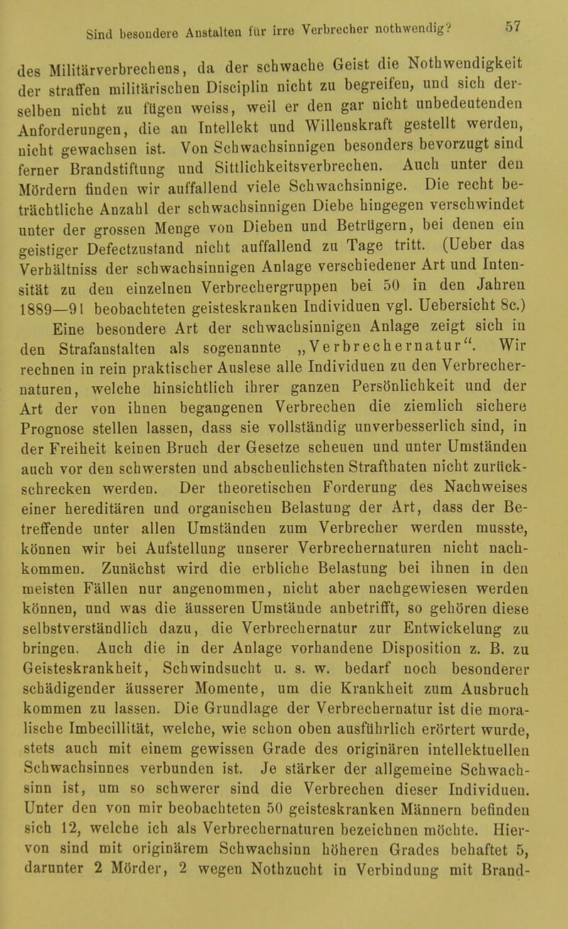 des Militärverbrechens, da der schwache Geist die Nothwendigkeit der straffen militärischen Disciplin nicht zu begreifen, und sich der- selben nicht zu fügen weiss, weil er den gar nicht unbedeutenden Anforderungen, die an Intellekt und Willenskraft gestellt werden, nicht gewachsen ist. Von Schwachsinnigen besonders bevorzugt sind ferner Brandstiftung und Sittlichkeitsverbrechen. Auch unter den Mördern finden wir auffallend viele Schwachsinnige. Die recht be- trächtliche Anzahl der schwachsinnigen Diebe hingegen verschwindet unter der grossen Menge von Dieben und Betrügern, bei denen ein geistiger Defectzustand nicht auffallend zu Tage tritt. (Ueber das Verhältniss der schwachsinnigen Anlage verschiedener Art und Inten- sität zu den einzelnen Verbrechergruppen bei 50 in den Jahren 1889—91 beobachteten geisteskranken Individuen vgl. Uebersicht 8c.) Eine besondere Art der schwachsinnigen Anlage zeigt sich in den Strafanstalten als sogenannte „Verbrechernatur. Wir rechnen in rein praktischer Auslese alle Individuen zu den Verbrecher- naturen, welche hinsichtlich ihrer ganzen Persönlichkeit und der Art der von ihnen begangenen Verbrechen die ziemlich sichere Prognose stellen lassen, dass sie vollständig unverbesserlich sind, in der Freiheit keinen Bruch der Gesetze scheuen und unter Umständen auch vor den schwersten und abscheulichsten Strafthaten nicht zurück- schrecken werden. Der theoretischen Forderung des Nachweises einer hereditären und organischen Belastung der Art, dass der Be- treffende unter allen Umständen zum Verbrecher werden musste, können wir bei Aufstellung unserer Verbrechernaturen nicht nach- kommen. Zunächst wird die erbliche Belastung bei ihnen in den meisten Fällen nur angenommen, nicht aber nachgewiesen werden können, und was die äusseren Umstände anbetrifft, so gehören diese selbstverständlich dazu, die Verbrechernatur zur Entwickelung zu bringen. Auch die in der Anlage vorhandene Disposition z. B. zu Geisteskrankheit, Schwindsucht u. s. w. bedarf noch besonderer schädigender äusserer Momente, um die Krankheit zum Ausbruch kommen zu lassen. Die Grundlage der Verbrechernatur ist die mora- lische Imbecillität, welche, wie schon oben ausführlich erörtert wurde, stets auch mit einem gewissen Grade des originären intellektuellen Schwachsinnes verbunden ist. Je stärker der allgemeine Schwach- sinn ist, um so schwerer sind die Verbrechen dieser Individuen. Unter den von mir beobachteten 50 geisteskranken Männern befinden sich 12, welche ich als Verbrechernaturen bezeichnen möchte. Hier- von sind mit originärem Schwachsinn höheren Grades behaftet 5, darunter 2 Mörder, 2 wegen Nothzucht in Verbindung mit Brand-