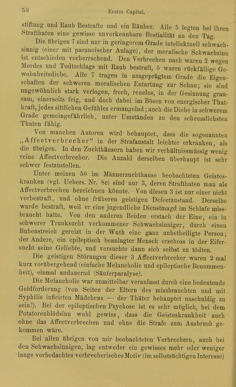 Stiftung und Raub Bestrafte und ein Räuber. Alle 5 legten bei ihren Strafthaten eine gewisse unverkennbare Bestialität an den Tag. Die übrigen 7 sind nur in geringerem Grade intellektuell schwach- sinnig (einer mit paranoischer Anlage), der moralische Schwachsinn ist entschieden vorherrschend. Den Verbrechen nach waren 2 wegen Mordes und Todtschlags mit Raub bestraft, 5 waren rückfällige Ge- wohnheitsdiebe. Alle 7 tragen in ausgeprägtem Grade die Eigen- schaften der schweren moralischen Entartung zur Schau; sie sind ungewöhnlich stark verlogen, frech, reuelos, in der Gesinnung grau- sam, einerseits feig, und doch dabei im Bösen von energischer That- kraft, jedes sittlichen Gefühles ermangelnd; auch die Diebe in schwerem Grade gemeingefährlich, unter Umständen zu den scheusslichsten Thaten fähig. Von manchen Autoren wird behauptet, dass die sogenannten „Affe et verbrech er in der Strafanstalt leichter erkranken, als die übrigen. In den Zuchthäusern haben wir verhältnissmässig wenig reine Affectverbrecher. Die Anzahl derselben überhaupt ist sehr schwer festzustellen. Unter meinen 50 im Männerzuchthause beobachteten Geistes- kranken (vgl. Uebers. Nr. 8c) sind nur 3, deren Strafthaten man als Affectverbrechen bezeichnen könnte. Von diesen 3 ist nur einer nicht vorbestraft, und ohne früheren geistigen Defectzustand. Derselbe wurde bestraft, weil er eine jugendliche Dienstmagd im Schlafe miss- braucht hatte. Von den anderen Beiden erstach der Eine, ein in schwerer Trunksucht verkommener Schwachsinniger, durch einen Bubenstreich gereizt in der Wuth eine ganz unbetheiligte Person; der Andere, ein epileptisch beanlagter Mensch erschoss in der Eifer- sucht seine Geliebte, und versuchte dann sich selbst zu tödten. Die geistigen Störungen dieser 3 Affectverbrecher waren 2 mal kurz vorübergehend (einfache Melancholie und epileptische Benommen- heit), einmal andauernd (Säuferparalyse). Die Melancholie war unmittelbar veranlasst durch eine bedeutende Geldforderung (von Seiten der Eltern des missbrauchten und mit Syphilis inficirten Mädchens — der Thäter behauptet unschuldig zu sein!). Bei der epileptischen Psychose ist es sehr möglich, bei dem Potatorenblödsinn wohl gewiss, dass die Geisteskrankheit auch ohne das Affectverbrechen und ohne die Strafe zum Ausbruch ge- kommen wäre. Bei allen übrigen von mir beobachteten Verbrechern, auch bei den Schwachsinnigen, lag entweder ein gewisses mehr oder weniger lange vorbedachtes verbrecherisches Motiv (im selbstsüchtigen Interesse)