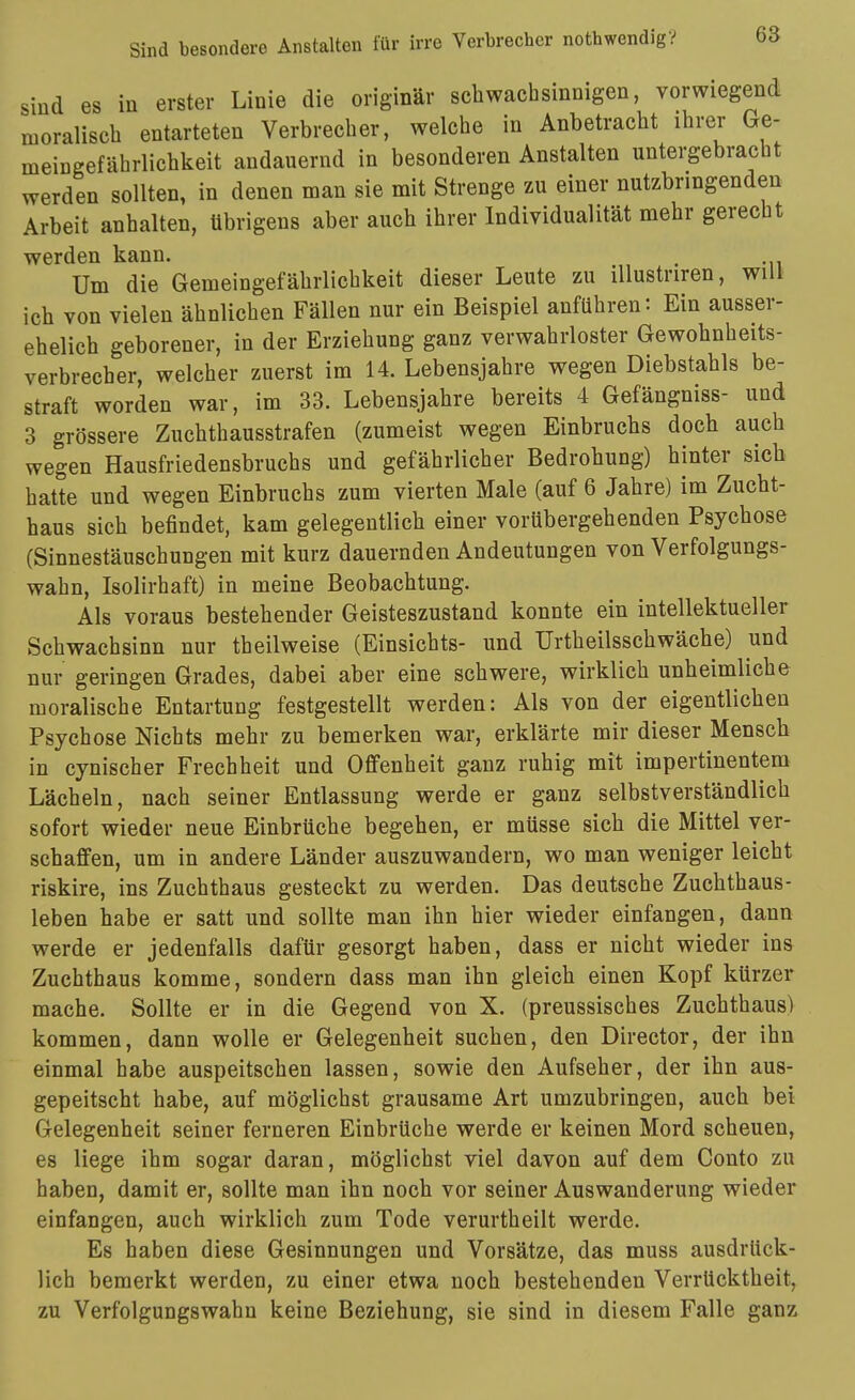 sind es in erster Linie die originär schwachsinnigen, vorwiegend moralisch entarteten Verbrecher, welche in Anbetracht ihrer Ge- meingefährlichkeit andauernd in besonderen Anstalten untergebracht werden sollten, in denen man sie mit Strenge zu einer nutzbringenden Arbeit anhalten, übrigens aber auch ihrer Individualität mehr gerecht werden kann. . Um die Gemeingefährlichkeit dieser Leute zu illustriren, will ich von vielen ähnlichen Fällen nur ein Beispiel anführen: Ein aussei- ehelich geborener, in der Erziehung ganz verwahrloster Gewohnheits- verbrecher, welcher zuerst im 14. Lebensjahre wegen Diebstahls be- straft worden war, im 33. Lebensjahre bereits 4 Gefängniss- und 3 grössere Zuchthausstrafen (zumeist wegen Einbruchs doch auch wegen Hausfriedensbruchs und gefährlicher Bedrohung) hinter sich hatte und wegen Einbruchs zum vierten Male (auf 6 Jahre) im Zucht- haus sich befindet, kam gelegentlich einer vorübergehenden Psychose (Sinnestäuschungen mit kurz dauernden Andeutungen von Verfolgungs- wahn, Isolirhaft) in meine Beobachtung. Als voraus bestehender Geisteszustand konnte ein intellektueller Schwachsinn nur theilweise (Einsichts- und Urtheilsschwäche) und nur geringen Grades, dabei aber eine schwere, wirklich unheimliche moralische Entartung festgestellt werden: Als von der eigentlichen Psychose Nichts mehr zu bemerken war, erklärte mir dieser Mensch in cynischer Frechheit und Offenheit ganz ruhig mit impertinentem Lächeln, nach seiner Entlassung werde er ganz selbstverständlich sofort wieder neue Einbrüche begehen, er müsse sich die Mittel ver- schaffen, um in andere Länder auszuwandern, wo man weniger leicht riskire, ins Zuchthaus gesteckt zu werden. Das deutsche Zuchthaus- leben habe er satt und sollte man ihn hier wieder einfangen, dann werde er jedenfalls dafür gesorgt haben, dass er nicht wieder ins Zuchthaus komme, sondern dass man ihn gleich einen Kopf kürzer mache. Sollte er in die Gegend von X. (preussisches Zuchthaus) kommen, dann wolle er Gelegenheit suchen, den Director, der ihn einmal habe auspeitschen lassen, sowie den Aufseher, der ihn aus- gepeitscht habe, auf möglichst grausame Art umzubringen, auch bei Gelegenheit seiner ferneren Einbrüche werde er keinen Mord scheuen, es liege ihm sogar daran, möglichst viel davon auf dem Conto zu haben, damit er, sollte man ihn noch vor seiner Auswanderung wieder einfangen, auch wirklich zum Tode verurtheilt werde. Es haben diese Gesinnungen und Vorsätze, das muss ausdrück- lich bemerkt werden, zu einer etwa noch bestehenden Verrücktheit, zu Verfolgungswahn keine Beziehung, sie sind in diesem Falle ganz