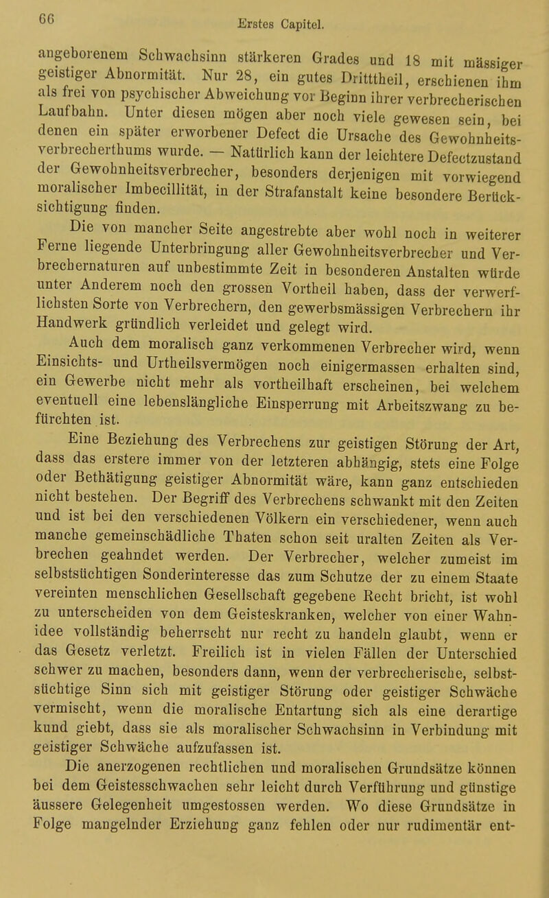 angeborenem Schwachsinn stärkeren Grades und 18 mit massiger geistiger Abnormität. Nur 28, ein gutes Dritttheil, erschienen ihm als frei von psychischer Abweichung vor Beginn ihrer verbrecherischen Laufbahn. Unter diesen mögen aber noch viele gewesen sein bei denen ein später erworbener Defect die Ursache des Gewohnheits- verbrecherthums wurde. - Natürlich kann der leichtere Defectzustand der Gewohnheitsverbrecher, besonders derjenigen mit vorwiegend moralischer Imbecillität, in der Strafanstalt keine besondere Berück- sichtigung finden. Die von mancher Seite angestrebte aber wohl noch in weiterer Ferne liegende Unterbringung aller Gewohnheitsverbrecher und Ver- brechernaturen auf unbestimmte Zeit in besonderen Anstalten würde unter Anderem noch den grossen Vortheil haben, dass der verwerf- lichsten Sorte von Verbrechern, den gewerbsmässigen Verbrechern ihr Handwerk gründlich verleidet und gelegt wird. Auch dem moralisch ganz verkommenen Verbrecher wird, wenn Einsichts- und Urtheilsvermögen noch einigermassen erhalten sind, ein Gewerbe nicht mehr als vortheilhaft erscheinen, bei welchem eventuell eine lebenslängliche Einsperrung mit Arbeitszwang zu be- fürchten ist. Eine Beziehung des Verbrechens zur geistigen Störung der Art, dass das erstere immer von der letzteren abhängig, stets eine Folge oder Bethätigung geistiger Abnormität wäre, kann ganz entschieden nicht bestehen. Der Begriff des Verbrechens schwankt mit den Zeiten und ist bei den verschiedenen Völkern ein verschiedener, wenn auch manche gemeinschädliche Thaten schon seit uralten Zeiten als Ver- brechen geahndet werden. Der Verbrecher, welcher zumeist im selbstsüchtigen Sonderinteresse das zum Schutze der zu einem Staate vereinten menschlichen Gesellschaft gegebene Recht bricht, ist wohl zu unterscheiden von dem Geisteskranken, welcher von einer Wahn- idee vollständig beherrscht nur recht zu handeln glaubt, wenn er das Gesetz verletzt. Freilich ist in vielen Fällen der Unterschied schwer zu machen, besonders dann, wenn der verbrecherische, selbst- süchtige Sinn sich mit geistiger Störung oder geistiger Schwäche vermischt, wenn die moralische Entartung sich als eine derartige kund giebt, dass sie als moralischer Schwachsinn in Verbindung mit geistiger Schwäche aufzufassen ist. Die anerzogenen rechtlichen und moralischen Grundsätze können bei dem Geistesschwachen sehr leicht durch Verführung und günstige äussere Gelegenheit umgestossen werden. Wo diese Grundsätze in Folge mangelnder Erziehung ganz fehlen oder nur rudimentär ent-